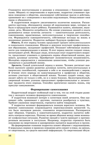 56
Ñòàíîâÿòñÿ íåóñòóï÷èâûìè è ðåçêèìè â îòíîøåíèÿõ ñ áëèçêèìè âçðîñ-
ëûìè. Îáùàÿñü ñî ñâåðñòíèêàìè è âçðîñëûìè, ïîäðîñòêè óñâàèâàþò ïðà-
âèëà ïîâåäåíèÿ â îáùåñòâå, àíàëèçèðóþò ñîáñòâåííûå ìûñëè è äåéñòâèÿ,
ñðàâíèâàþò èõ ñ ïîâåäåíèåì è ìûñëÿìè îêðóæàþùèõ. Îñìûñëèâàþò ñâîè
ïðàâà è îáÿçàííîñòè.
Â ïîäðîñòêîâîì âîçðàñòå óâåëè÷èâàåòñÿ êîëè÷åñòâî íàâûêîâ. Ðàñøè-
ðÿåòñÿ êðóãîçîð, îáîãàùàþòñÿ çíàíèÿ îá îêðóæàþùåì ìèðå, êîòîðûõ íå
áûëî â ïðåäûäóùåì îïûòå ðåáёíêà. Ðàçâèâàþòñÿ ïàìÿòü, âíèìàíèå, ìûø-
ëåíèå, ðå÷ü. Ìåíÿþòñÿ ïîòðåáíîñòè. Íà îñíîâå óñâîåííûõ çíàíèé è îïûòà
ðàçâèâàþòñÿ íîâûå êà÷åñòâà ëè÷íîñòè — ñàìîñòîÿòåëüíàÿ äåÿòåëüíîñòü,
ñàìîïîçíàíèå, íðàâñòâåííûå, èíòåëëåêòóàëüíûå è òâîð÷åñêèå ñïîñîáíî-
ñòè. Ôîðìèðóþòñÿ ñàìîèäåíòè÷íîñòü, ñîáñòâåííûå âçãëÿäû íà æèçíü è
æèçíåííûå öåííîñòè. Ïîäðîñòîê âûáèðàåò áóäóùóþ ïðîôåññèþ.
Þíîñòü. Â ýòîò ïåðèîä ÷åëîâåê ïðîäîëæàåò ïðîöåññ èíòåëëåêòóàëüíîãî
è ñîöèàëüíîãî ñòàíîâëåíèÿ. Þíîøè è äåâóøêè ïîëó÷àþò ïðîôåññèîíàëü-
íîå îáðàçîâàíèå, îâëàäåâàþò ïðîôåññèåé. Îñîçíàþò ñîáñòâåííûå âîçìîæ-
íîñòè äëÿ ñàìîðåàëèçàöèè â æèçíè. Â ýòîò ïåðèîä ìíîãèå ñîçäàþò ñåìüè,
âîñïèòûâàþò äåòåé. Ìîëîäûå ëþäè, èñïîëüçóÿ îïûò ïîäðîñòêîâîãî âîçðàñ-
òà, ïðîäîëæàþò óñâàèâàòü è ïðèìåíÿòü íîðìû îáùåñòâåííîé æèçíè, ðàç-
âèâàòü äóõîâíûå êà÷åñòâà. Ïðèîáðåòàþò ýêîíîìè÷åñêóþ íåçàâèñèìîñòü.
Ìîëîäёæü îïðåäåëÿåòñÿ ñ æèçíåííûìè öåííîñòÿìè, ÷òîáû óñïåøíî ðåà-
ëèçîâàòüñÿ â äàëüíåéøåé æèçíè.
Çðåëîñòü. Ñàìûé äëèòåëüíûé ïåðèîä â æèçíè. ×åëîâåê äîñòèãàåò íàè-
áîëåå âûñîêîãî óðîâíÿ ðàçâèòèÿ äóõîâíûõ êà÷åñòâ, èíòåëëåêòóàëüíûõ è
òâîð÷åñêèõ ñïîñîáíîñòåé, ãàðìîíèè â ñåáå è âî âçàèìîäåéñòâèè ñ ìèðîì.
Â òå÷åíèå ýòîãî ïåðèîäà îí ñàìîóòâåðæäàåòñÿ â ïðîôåññèè è îáùåñòâå,
àêòèâíî ó÷àñòâóåò â îáùåñòâåííîé æèçíè. ×åëîâåê ñîçäàёò ñåìüþ, ïðî-
ÿâëÿåò çàáîòó íå òîëüêî î ñåáå, íî è î ñâîèõ áëèçêèõ. Öåëåóñòðåìëёííûé,
óâåðåííûé ÷åëîâåê óñïåøíî ïðåîäîëåâàåò ïðîôåññèîíàëüíûå è ëè÷íîñò-
íûå òðóäíîñòè ýòîãî ïåðèîäà. Ñïîñîáåí êðèòè÷åñêè îöåíèòü æèçíü, åìó
ïðèñóùå ñàìîóâàæåíèå.
Ôîðìèðîâàíèå ñàìîñîçíàíèÿ
Ïîäðîñòêîâûé âîçðàñò îñîáåííûé åùё è òåì, ÷òî íà ýòîé ñòàäèè ðàçâè-
òèÿ ó ìîëîäîãî ÷åëîâåêà ôîðìèðóåòñÿ ñàìîñîçíàíèå.
Ó ïîäðîñòêîâ âîçíèêàåò èíòåðåñ ê êà÷åñòâàì ñâîåé ëè÷íîñòè. Îíè îöå-
íèâàþò ñåáÿ, ñðàâíèâàþò ñ äðóãèìè, ïûòàþòñÿ ðàçîáðàòüñÿ â ÷óâñòâàõ.
Òðåáóþò óâàæåíèÿ ñâåðñòíèêîâ, ñòðåìÿòñÿ íàéòè òîâàðèùåé.
Ó ïîäðîñòêà íà÷èíàåò ôîðìèðîâàòüñÿ ïîçèöèÿ âçðîñëîãî ÷åëîâåêà. Èç-
ìåíåíèå ñàìîñîçíàíèÿ ñîïðîâîæäàåòñÿ ïåðåîñìûñëåíèåì öåííîñòåé: òî,
÷òî áûëî çíà÷èìûì ðàíüøå, ñòàíîâèòñÿ âòîðîñòåïåííûì. Ðàñøèðÿåòñÿ
êðóã îáùåíèÿ. Ñòðåìÿñü ê ñàìîñòîÿòåëüíîñòè, ïîäðîñòîê ïûòàåòñÿ èçáå-
æàòü êîíòðîëÿ âçðîñëûõ. Ïîýòîìó âî âðåìÿ îáùåíèÿ ìåæäó íèìè âîçíèêà-
þò êîíôëèêòíûå ñèòóàöèè. Ðàçâèòèå ýìîöèé è ÷óâñòâ ïðèâîäèò ê ïðîòèâî-
ðå÷èâûì æåëàíèÿì è ïîñòóïêàì. Íàïðèìåð, ïîäðîñòêè ñòðåìÿòñÿ áûòü
ïîõîæèìè íà ñâåðñòíèêîâ è îäíîâðåìåííî ïûòàþòñÿ âûäåëèòüñÿ â ãðóïïå.
Íà ôîðìèðîâàíèå ñîçíàíèÿ ïîäðîñòêà âëèÿåò îáùåíèå ñ îêðóæàþùèìè.
Î ìîðàëüíûõ íîðìàõ è ïðàâèëàõ ïîâåäåíèÿ äåòè óçíàþò â ñåìüå, íà óðîêàõ,
îò ñâåðñòíèêîâ, èç ñðåäñòâ ìàññîâîé èíôîðìàöèè. Ñî ñâåðñòíèêàìè îáñóæ-
 