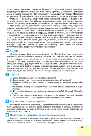 57
äàþò îáùèå ïðîáëåìû, ïëàíû íà áóäóùåå. Âî âðåìÿ îáùåíèÿ ó ìîëîäёæè
ôîðìèðóåòñÿ óìåíèå îòñòàèâàòü ñâîþ òî÷êó çðåíèÿ, êðèòè÷åñêè îöåíèâàòü
ñâîè è ÷óæèå ñóæäåíèÿ. Ýòî ñïîñîáñòâóåò ðàçâèòèþ ëè÷íîñòè. Ìîëîäёæü
îâëàäåâàåò îáùå÷åëîâå÷åñêèìè è íàöèîíàëüíûìè äóõîâíûìè öåííîñòÿìè.
Îáùàÿñü â êîìïàíèè, ïîäðîñòêè ÷àñòî íàñëåäóþò ÷åðòû, à èíîãäà è óâ-
ëå÷åíèÿ ñâåðñòíèêîâ. Óïîòðåáëÿþò îäèíàêîâûå ñëîâà, èñïîëüçóþò ïîõîæèå
æåñòû. Íà÷èíàþò íîñèòü îäåæäó îäíîãî ñòèëÿ, ñëóøàòü îäèíàêîâóþ ìóçûêó.
Ïðèìåðîì äëÿ ïîäðàæàíèÿ ìîæåò ñòàòü ó÷èòåëü èëè îòåö, äðóã èëè
ëèòåðàòóðíûé ãåðîé, ñïîðòñìåí èëè èñòîðè÷åñêîå ëèöî. Êàæåòñÿ, ÷òî îíè
ëåãêî äîñòèãëè ïðèçíàíèÿ. Íî ñòîèò ïîìíèòü, ÷òî ïóòü ê óñïåõó — ýòî íå
òîëüêî è íå ñòîëüêî ïðèçû è íàãðàäû, öâåòû è óëûáêè, íî è ïîñòîÿííûé
óñåðäíûé òðóä, ñàìîêîíòðîëü è óâåðåííîå ïîâåäåíèå. Âûáèðàÿ ïðèìåð
äëÿ ïîäðàæàíèÿ, ÷åëîâåê äåëàåò ñâîé âûáîð ñàì. Êàæäûé ñàì îïðåäåëÿ-
åò, êàêèì áûòü. Âñåãäà íåîáõîäèìî îáäóìûâàòü, ñòîèò ëè ïîäðàæàòü ïðè-
âû÷êàì ëþäåé, êîòîðûõ âñòðå÷àåøü èëè âèäèøü íà ýêðàíå òåëåâèçîðà.
Ñëåäóåò ñîâåðøåíñòâîâàòü ñîáñòâåííûé õàðàêòåð. Âñåãäà áûòü âåæëèâûì,
îòâåòñòâåííûì, äîáðîæåëàòåëüíûì ÷åëîâåêîì.
Вывод
Ëè÷íîñòü èìååò áèîñîöèàëüíûé õàðàêòåð. Êàæäûé ÷åëîâåê, âûðàñòàÿ,
ïðîõîäèò ðÿä âîçðàñòíûõ ñòàäèé (ýòàïîâ). Íà êàæäîé ñòàäèè îí ïðèîá-
ðåòàåò îïðåäåëёííûå êà÷åñòâà, êîòîðûå âëèÿþò íà äàëüíåéøåå ðàçâèòèå
ëè÷íîñòè. Ïîäðîñòêîâûé âîçðàñò — âàæíûé ýòàï ñòàíîâëåíèÿ ëè÷íîñòè
ìîëîäûõ ëþäåé, ôîðìèðîâàíèÿ èõ ñàìîñîçíàíèÿ. Îáùåíèå ñî ñâåðñòíèêà-
ìè è âçðîñëûìè, âûáîð ïðèìåðà äëÿ ïîäðàæàíèÿ áîëüøå âñåãî âëèÿþò íà
ôîðìèðîâàíèå ñàìîñîçíàíèÿ ïîäðîñòêîâ. Âàæíî âûáèðàòü â êà÷åñòâå ïðè-
ìåðà ëþäåé, ÷üё ïîâåäåíèå îñíîâûâàåòñÿ íà ìîðàëüíûõ öåííîñòÿõ.
Задания
1. Êàêèå ôàêòîðû âëèÿþò íà ðàçâèòèå ëè÷íîñòè?
2. Êàêèå âîçðàñòíûå ñòàäèè ðàçâèòèÿ ïðîõîäèò êàæäûé ÷åëîâåê?
3. Îõàðàêòåðèçóéòå çàäà÷è îäíîãî èç ýòàïîâ âîçðàñòíîãî ðàçâèòèÿ ÷åëîâåêà (íà
âûáîð).
4. Îáúÿñíèòå, ïî÷åìó íà êàæäîì ýòàïå ðàçâèòèÿ âàæåí ïîëîæèòåëüíûé ðå-
çóëüòàò.
5. Êîãî èç îêðóæàþùèõ âû ñ÷èòàåòå ïðèìåðîì äëÿ ñåáÿ? Ïî÷åìó? Îáîñíóéòå
îòâåò.
6. Êàê âû ïîíèìàåòå óòâåðæäåíèå óêðàèíñêîãî ôèëîñîôà Ãðèãîðèÿ Ñêîâîðî-
äû: «Ïîçíàé ñåáÿ. Ïîçíàé ñâîþ ïðèðîäó, ÷òîáû ïîçíàòü èñòèíó»?
Поработайте в паре или группе
Âñïîìíèòå èçâåñòíûõ ëè÷íîñòåé, õóäîæåñòâåííûå ïðîèçâåäåíèÿ, êèíîôèëüìû
èëè ìóëüòôèëüìû (íà âûáîð), ãåðîè êîòîðûõ ïðåóñïåëè â æèçíè, íåñìîòðÿ íà
ñëîæíûå æèçíåííûå ñèòóàöèè. Îáñóäèòå, áëàãîäàðÿ êàêèì ÷åðòàì õàðàêòåðà îíè
ïðåîäîëåâàëè òðóäíîñòè.
Моделируйте — приобретайте жизненные навыки
Ñðàâíèòå óñëîâèÿ, â êîòîðûõ ðîñëè âàøè ðîäèòåëè èëè áëèçêèå âçðîñëûå, ñ
òåìè, â êîòîðûõ ðàñòёòå âû è âàøè ñâåðñòíèêè. Êàêèå ÷åðòû õàðàêòåðà è êà÷å-
ñòâà ó âàñ îáùèå, à êàêèå — îòëè÷àþòñÿ? Îáîñíóéòå ïî÷åìó.ó ù , ó ó
?
 