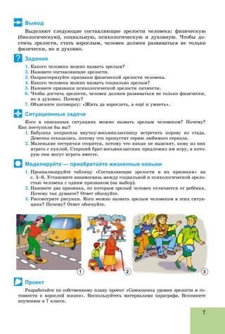7
Вывод
Âûäåëÿþò ñëåäóþùèå ñîñòàâëÿþùèå çðåëîñòè ÷åëîâåêà: ôèçè÷åñêóþ
(áèîëîãè÷åñêóþ), ñîöèàëüíóþ, ïñèõîëîãè÷åñêóþ è äóõîâíóþ. ×òîáû äî-
ñòè÷ü çðåëîñòè, ñòàòü âçðîñëûì, ÷åëîâåê äîëæåí ðàçâèâàòüñÿ íå òîëüêî
ôèçè÷åñêè, íî è äóõîâíî.
Задания
1. Êàêîãî ÷åëîâåêà ìîæíî íàçâàòü çðåëûì?
2. Íàçîâèòå ñîñòàâëÿþùèå çðåëîñòè.
3. Îõàðàêòåðèçóéòå ïðèçíàêè ôèçè÷åñêîé çðåëîñòè ÷åëîâåêà.
4. Êàêîãî ÷åëîâåêà ìîæíî íàçâàòü ñîöèàëüíî çðåëûì?
5. Íàçîâèòå ïðèçíàêè ïñèõîëîãè÷åñêîé çðåëîñòè ëè÷íîñòè.
6. ×òîáû äîñòè÷ü çðåëîñòè, ÷åëîâåê äîëæåí ðàçâèâàòüñÿ íå òîëüêî ôèçè÷åñêè,
íî è äóõîâíî. Ïî÷åìó?
7. Îáúÿñíèòå ïîãîâîðêó: «Æèòü äà âçðîñëåòü, à åùё è óìíåòü».
Ситуационные задачи
Êîãî â îïèñàííûõ ñèòóàöèÿõ ìîæíî íàçâàòü çðåëûì ÷åëîâåêîì? Ïî÷åìó?
Êàê ïîñòóïèëè áû âû?
1. Áàáóøêà ïîïðîñèëà âíó÷êó-âîñüìèêëàññíèöó âñòðåòèòü êîðîâó èç ñòàäà.
Äåâî÷êà îòêàçàëàñü, ïîòîìó ÷òî ïðîïóñòèò ñåðèþ ëþáèìîãî ñåðèàëà.
2. Ìàëåíüêèå ñåñòðè÷êè ññîðÿòñÿ, ïîòîìó ÷òî íèêàê íå âûÿñíÿò, êîìó èç íèõ
èãðàòü ñ êóêëîé. Ñòàðøèé áðàò-âîñüìèêëàññíèê ïðåäëîæèë èì èãðó, â êîòî-
ðóþ îíè ìîãóò èãðàòü âìåñòå.
Моделируйте — приобретайте жизненные навыки
1. Ïðîàíàëèçèðóéòå òàáëèöó «Ñîñòàâëÿþùèå çðåëîñòè è èõ ïðèçíàêè» íà
ñ. 5–6. Óñòàíîâèòå âçàèìîñâÿçü ìåæäó ñîöèàëüíîé è ïñèõîëîãè÷åñêîé çðåëî-
ñòüþ ÷åëîâåêà ñ îäíèì ïðèçíàêîì (íà âûáîð).
2. Íàçîâèòå äâà ïðèçíàêà, ïî êîòîðûì çðåëûé ÷åëîâåê îòëè÷àåòñÿ îò ðåáёíêà.
Ïî÷åìó òàê äóìàåòå? Îòâåò îáîñíóéòå.
3. Ðàññìîòðèòå ðèñóíêè. Êîãî ìîæíî íàçâàòü çðåëûì ÷åëîâåêîì â ýòèõ ñèòóà-
öèÿõ? Ïî÷åìó? Îòâåò îáîñíóéòå.
Проект
Ðàçðàáîòàéòå ïî ñîáñòâåííîìó ïëàíó ïðîåêò «Ñàìîîöåíêà óðîâíÿ çðåëîñòè è ãî-
òîâíîñòè ê âçðîñëîé æèçíè». Âîñïîëüçóéòåñü ìàòåðèàëàìè ïàðàãðàôà. Âñïîìíèòå
èçó÷åííîå â 7 êëàññå.
?
1 2 3
 