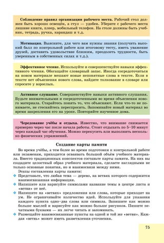 75
Ñîáëþäåíèå ïðàâèë îðãàíèçàöèè ðàáî÷åãî ìåñòà. Ðàáî÷èé ñòîë äîë-
æåí áûòü õîðîøî îñâåùёí, à ñòóë — óäîáåí. Óáåðèòå ñ ðàáî÷åãî ìåñòà
ëèøíèå êíèãè, ïëååð, ìîáèëüíûé òåëåôîí. Íà ñòîëå äîëæíû áûòü ó÷åá-
íèê, òåòðàäü, ðó÷êà, êàðàíäàø è ò.ä.
Ìîòèâàöèÿ. Âûÿñíèòå, äëÿ ÷åãî âàì íóæíû çíàíèÿ (ïîëó÷èòü âûñî-
êèé áàëë ïî êîíòðîëüíîé ðàáîòå èëè èòîãîâîìó òåñòó, èìåòü óâàæåíèå
äðóçåé, äîñòàâèòü óäîâîëüñòâèå áëèçêèì, ïðåîäîëåòü òðóäíîñòè, áûòü
óâåðåííûì â ñîáñòâåííûõ ñèëàõ è ò.ä.).
Ýôôåêòèâíîå ÷òåíèå. Èñïîëüçóéòå è ñîâåðøåíñòâóéòå íàâûêè ýôôåê-
òèâíîãî ÷òåíèÿ. Îáîãàùàéòå ñëîâàðíûé çàïàñ. Èíîãäà ñîñðåäîòî÷èòüñÿ
íà íîâîì ìàòåðèàëå ìåøàþò íîâûå íåïîíÿòíûå ñëîâà â òåêñòå. Åñëè â
òåêñòå íåò îáúÿñíåíèÿ íîâîãî ñëîâà, íàéäèòå òîëêîâàíèå â ñëîâàðå èëè
ñïðîñèòå ó âçðîñëûõ.
×åðåäîâàíèå ó÷ёáû è îòäûõà. Èçâåñòíî, ÷òî âíèìàíèå ñíèæàåòñÿ
ïðèìåðíî ÷åðåç ÷àñ ïîñëå íà÷àëà ðàáîòû. Ñòîèò îòäûõàòü ïî 5–10 ìèíóò
÷åðåç êàæäûé ÷àñ îáó÷åíèÿ. Ìîæíî ïåðåêóñèòü èëè âûïîëíèòü íåñêîëü-
êî ôèçè÷åñêèõ óïðàæíåíèé.
Àêòèâíîå ñëóøàíèå. Ñîâåðøåíñòâóéòå íàâûêè àêòèâíîãî ñëóøàíèÿ.
Áóäüòå âíèìàòåëüíûìè è ñîñðåäîòî÷åííûìè âî âðåìÿ îáúÿñíåíèÿ íîâî-
ãî ìàòåðèàëà. Ñòàðàéòåñü ïîíÿòü òî, ÷òî îáúÿñíÿþò. Åñëè ÷òî-òî íå ïî-
íèìàåòå, íå ñòåñíÿéòåñü ïåðåñïðîñèòü. Çàïîìèíàéòå íîâûé ìàòåðèàë âî
âðåìÿ çàêðåïëåíèÿ åãî íà óðîêå. Ïîâòîðÿéòå èçó÷åííîå äîìà.
Ñîçäàíèå êàðòû ïàìÿòè
Âî âðåìÿ ó÷ёáû, à òåì áîëåå âî âðåìÿ ïîäãîòîâêè ê êîíòðîëüíîé ðàáîòå
èëè ýêçàìåíàì, ïðèõîäèòñÿ îñâàèâàòü áîëüøîé îáúёì ó÷åáíîãî ìàòåðèà-
ëà. Âìåñòî òðàäèöèîííûõ êîíñïåêòîâ ñîñòàâüòå êàðòû ïàìÿòè. Íà íèõ âû
ñîçäàäèòå öåëîñòíûé îáðàç ó÷åáíîãî ìàòåðèàëà, ñäåëàåòå íàãëÿäíûìè íå
òîëüêî îñíîâíûå ïîíÿòèÿ, íî è âçàèìîñâÿçè ìåæäó íèìè.
Ýòàïû ñîñòàâëåíèÿ êàðòû ïàìÿòè:
 Ïðåäñòàâüòå, ÷òî ëþáàÿ òåìà — äåðåâî, íà âåòâÿõ êîòîðîãî ñîäåðæèòñÿ
âçàèìîñâÿçàííàÿ èíôîðìàöèÿ.
 Íàïèøèòå èëè íàðèñóéòå ñèìâîëàìè íàçâàíèå òåìû â öåíòðå ëèñòà è
«âåòâè» îò íåё.
 Íàïèøèòå íà «âåòâÿõ» ïðåäëîæåíèÿ èëè ñëîâà, êîòîðûå ïðèõîäÿò íà
óì. Íå îãðàíè÷èâàéòå êîëè÷åñòâî èäåé. Èñïîëüçóéòå äëÿ óêàçàíèÿ
êàæäîãî ïóíêòà îäíî–äâà ñëîâà èëè ñèìâîëà. Çàïèøèòå êàê ìîæíî
áîëüøå ìûñëåé è íàðèñóéòå êàê ìîæíî áîëüøå ðèñóíêîâ. Ïèøèòå ïå-
÷àòíûìè áóêâàìè — èõ ëåã÷å ÷èòàòü è çàïîìèíàòü.
 Ðàçìåùàéòå âçàèìîñâÿçàííûå ïóíêòû íà îäíîé è òîé æå «âåòâè». Êàæ-
äàÿ «âåòâü» ìîæåò èìåòü ðàçâåòâëåíèÿ-óòî÷íåíèÿ.
 