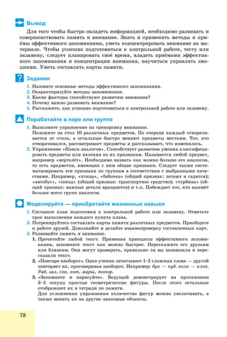 78
Вывод
Äëÿ òîãî ÷òîáû áûñòðî îâëàäåòü èíôîðìàöèåé, íåîáõîäèìî ðàçâèâàòü è
ñîâåðøåíñòâîâàòü ïàìÿòü è âíèìàíèå. Çíàòü è ïðèìåíÿòü ìåòîäû è ïðè-
ёìû ýôôåêòèâíîãî çàïîìèíàíèÿ, óìåòü êîíöåíòðèðîâàòü âíèìàíèå íà ìà-
òåðèàëå. ×òîáû óñïåøíî ïîäãîòîâèòüñÿ ê êîíòðîëüíîé ðàáîòå, òåñòó èëè
ýêçàìåíó, ñëåäóåò ïëàíèðîâàòü ñâîё âðåìÿ, âëàäåòü ïðèёìàìè ýôôåêòèâ-
íîãî çàïîìèíàíèÿ è êîíöåíòðàöèè âíèìàíèÿ, íàó÷èòüñÿ óïðàâëÿòü ýìî-
öèÿìè. Óìåòü ñîñòàâëÿòü êàðòû ïàìÿòè.
Задания
1. Íàçîâèòå îñíîâíûå ìåòîäû ýôôåêòèâíîãî çàïîìèíàíèÿ.
2. Îõàðàêòåðèçóéòå ìåòîäû çàïîìèíàíèÿ.
3. Êàêèå ôàêòîðû ñïîñîáñòâóþò ðàçâèòèþ âíèìàíèÿ?
4. Ïî÷åìó âàæíî ðàçâèâàòü âíèìàíèå?
5. Ðàññêàæèòå, êàê óñïåøíî ïîäãîòîâèòüñÿ ê êîíòðîëüíîé ðàáîòå èëè ýêçàìåíó.
Поработайте в паре или группе
1. Âûïîëíèòå óïðàæíåíèå íà òðåíèðîâêó âíèìàíèÿ.
Ïîëîæèòå íà ñòîë 10 ðàçëè÷íûõ ïðåäìåòîâ. Ïî î÷åðåäè êàæäûé îòâîðà÷è-
âàåòñÿ îò ñòîëà, à îñòàëüíûå áûñòðî ìåíÿþò ïðåäìåòû ìåñòàìè. Òîò, êòî
îòâîðà÷èâàëñÿ, ðàññìàòðèâàåò ïðåäìåòû è ðàññêàçûâàåò, ÷òî èçìåíèëîñü.
2. Óïðàæíåíèå «Ïîèñê àíàëîãîâ». Ñïîñîáñòâóåò ðàçâèòèþ óìåíèÿ êëàññèôèöè-
ðîâàòü ïðåäìåòû èëè ÿâëåíèÿ ïî èõ ïðèçíàêàì. Íàçûâàåòñÿ ëþáîé ïðåäìåò,
íàïðèìåð «âåðòîëёò». Íåîáõîäèìî íàçâàòü êàê ìîæíî áîëüøå åãî àíàëîãîâ,
òî åñòü ïðåäìåòîâ, èìåþùèõ ñ íèì îáùèå ïðèçíàêè. Ñëåäóåò òàêæå ñèñòå-
ìàòèçèðîâàòü ýòè ïðèçíàêè ïî ãðóïïàì â ñîîòâåòñòâèè ñ âûáðàííûìè êà÷å-
ñòâàìè. Íàïðèìåð, «ïòèöà», «áàáî÷êà» (îáùèé ïðèçíàê: ëåòàþò è ñàäÿòñÿ);
«àâòîáóñ», «ïîåçä» (îáùèé ïðèçíàê: òðàíñïîðòíîå ñðåäñòâî); «òóðáèíà» (îá-
ùèé ïðèçíàê: âàæíûå äåòàëè âðàùàþòñÿ) è ò.ï. Ïîáåæäàåò òîò, êòî íàçîâёò
áîëüøå âñåãî ãðóïï àíàëîãîâ.
Моделируйте — приобретайте жизненные навыки
1. Ñîñòàâüòå ïëàí ïîäãîòîâêè ê êîíòðîëüíîé ðàáîòå èëè ýêçàìåíó. Îòìåòüòå
ñðîê âûïîëíåíèÿ êàæäîãî ïóíêòà ïëàíà.
2. Ïîòðåíèðóéòåñü ñîñòàâëÿòü êàðòû ïàìÿòè ðàçëè÷íûõ ïðåäìåòîâ. Ïðèîáùèòå
ê ðàáîòå äðóçåé. Äîïîëíÿéòå è äåëàéòå âçàèìîïðîâåðêó ñîñòàâëåííûõ êàðò.
3. Ðàçâèâàéòå ïàìÿòü è âíèìàíèå.
1. Ïðî÷èòàéòå ëþáîé òåêñò. Ïðèìåíÿÿ ïðèíöèïû ýôôåêòèâíîãî çàïîìè-
íàíèÿ, çàïîìíèòå òåêñò êàê ìîæíî áûñòðåå. Ïåðåñêàæèòå åãî äðóçüÿì
èëè áëèçêèì. Îíè ìîãóò ïðîâåðèòü, ïðàâèëüíî ëè âû çàïîìíèëè è ïåðå-
ñêàçàëè òåêñò.
2. «Ïîâòîðè íàîáîðîò». Îäèí ó÷åíèê çà÷èòûâàåò 1–2 ñëîæíûõ ñëîâà — äðóãîé
ïîâòîðÿåò èõ, ïðîãîâàðèâàÿ íàîáîðîò. Íàïðèìåð: áóê — êóá, ïîëê — êëîï.
Ðàá, çàë, ñîí, êîò, ìàðø, òîïîð.
3. «Çàïîìíèòå è íàðèñóéòå». Âåäóùèé äåìîíñòðèðóåò íà ïðîòÿæåíèè
3–5 ñåêóíä ïðîñòûå ãåîìåòðè÷åñêèå ôèãóðû. Ïîñëå ýòîãî îñòàëüíûå
îòîáðàæàþò èõ â òåòðàäè ïî ïàìÿòè.
Äëÿ óñëîæíåíèÿ óïðàæíåíèÿ êîëè÷åñòâî ôèãóð ìîæíî óâåëè÷èâàòü, à
òàêæå ìåíÿòü èõ íà äðóãèå çíàêîìûå îáúåêòû.
?
 