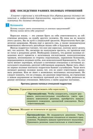 87
§18. ÏÎÑËÅÄÑÒÂÈß ÐÀÍÍÈÕ ÏÎËÎÂÛÕ ÎÒÍÎØÅÍÈÉ
Óçíàåòå î ïðè÷èíàõ è ïîñëåäñòâèÿõ äëÿ çäîðîâüÿ ðàííèõ ïîëîâûõ îò-
íîøåíèé è ïîäðîñòêîâîé áåðåìåííîñòè; íàó÷èòåñü ïðîÿâëÿòü ÷óâñòâî
ñèìïàòèè áåç ïîëîâûõ îòíîøåíèé
Вспомните
Ïî÷åìó ñëåäóåò óìåòü îòêàçûâàòüñÿ îò îïàñíûõ ïðåäëîæåíèé?
Ïî÷åìó âàæíî âåñòè ñåáÿ óâåðåííî?
Âçðîñëàÿ æèçíü — ýòî óìåíèå áðàòü íà ñåáÿ îòâåòñòâåííîñòü çà ñîá-
ñòâåííûå ðåøåíèÿ, çà ñóäüáó äðóãîãî ÷åëîâåêà. Íî ïîêà âû íå ìîæåòå
ýòîãî ñäåëàòü. Âû íà ïóòè ê ñîöèàëüíîé çðåëîñòè. Íåäîñòàòî÷íî áûòü ôè-
çè÷åñêè çäîðîâûìè. Íóæíà åùё è çðåëîñòü óìà, à òàêæå ýêîíîìè÷åñêàÿ
âîçìîæíîñòü îáåñïå÷èòü äîñòîéíóþ æèçíü ñåáå è áóäóùèì äåòÿì.
Èíîãäà ïîäðîñòêè ñ÷èòàþò, ÷òî îíè óæå âçðîñëûå, ïîýòîìó ìîãóò äåëàòü
âñё, ÷òî çàõîòÿò. Íî, íåñìîòðÿ íà êàæóùóþñÿ çðåëîñòü, èõ îðãàíèçì åùё
íå ãîòîâ ê ðîæäåíèþ äåòåé. Íåîáõîäèìî ïîìíèòü, ÷òî ðàííèå ïîëîâûå îò-
íîøåíèÿ ìîãóò ïðèâåñòè ê íåãàòèâíûì ïîñëåäñòâèÿì: ïñèõîëîãè÷åñêèì
òðàâìàì, íåïîíèìàíèþ ñî ñòîðîíû îêðóæàþùèõ, çàðàæåíèþ áîëåçíÿìè,
ïåðåäàþùèìèñÿ ïîëîâûì ïóòёì, èëè íåæåëàòåëüíîé áåðåìåííîñòè. Òå, êòî
÷àñòî ìåíÿåò ïàðòíёðîâ, âñòóïàåò â èíòèìíûå îòíîøåíèÿ â ñîñòîÿíèè àë-
êîãîëüíîãî îïüÿíåíèÿ, ðèñêóþò ñîáñòâåííûì çäîðîâüåì. Êðîìå òîãî, îáû÷-
íî ïåðâûå ïîëîâûå êîíòàêòû ïîäðîñòêîâ áûâàþò ñëó÷àéíûìè. ×àùå âñåãî
íà÷èíàåò ðàííþþ ïîëîâóþ æèçíü òîò, êòî íå óìååò îòâåòñòâåííî ïðèíè-
ìàòü ðåøåíèÿ. Èëè íå çíàåò î âîçìîæíûõ íåãàòèâíûõ ïîñëåäñòâèÿõ. Íî
ñëåäóåò ïîìíèòü, ÷òî íè óãîâîðû, íè äàâëåíèå ñâåðñòíèêîâ, íè ñòðåìëåíèå
ê íîâûì îùóùåíèÿì íå ÿâëÿþòñÿ ïðè÷èíîé äëÿ òîãî, ÷òîáû ðåøèòüñÿ íà
ðàííèå èíòèìíûå îòíîøåíèÿ. Çàáîòüòåñü î ñâîёì çäîðîâüå ïîñòîÿííî.
Причины ранних половых отношений подростков
!
Ïðè÷èíà. Ñòðåìëåíèå ïî÷óâñòâîâàòü ñåáÿ âçðîñëûìè.
Ïðîòèâîäåéñòâèå. ×òîáû ïîâçðîñëåòü, ñëåäóåò ðàç-
âèâàòü èíòåëëåêòóàëüíûå ñïîñîáíîñòè, óìåòü ïðè-
íèìàòü âçâåøåííûå ðåøåíèÿ, ïðèîáðåòàòü íàâûêè
óâåðåííîãî ïîâåäåíèÿ, àäåêâàòíîé ñàìîîöåíêè. Áûòü
îòâåòñòâåííûìè.
Ïðè÷èíà. Æåëàíèå íå îòëè÷àòüñÿ îò äðóãèõ.
Ïðîòèâîäåéñòâèå. Íå ïîääàâàòüñÿ äàâëåíèþ. Óìåòü
ñïîêîéíî, íî óáåäèòåëüíî îòêàçàòüñÿ îò îïàñíîãî ïðåä-
ëîæåíèÿ. Ðàçâèâàòü íàâûêè êðèòè÷åñêîãî ìûøëåíèÿ.
Ïðèíèìàòü ðåøåíèå ñàìîñòîÿòåëüíî è îòâåòñòâåííî.
 