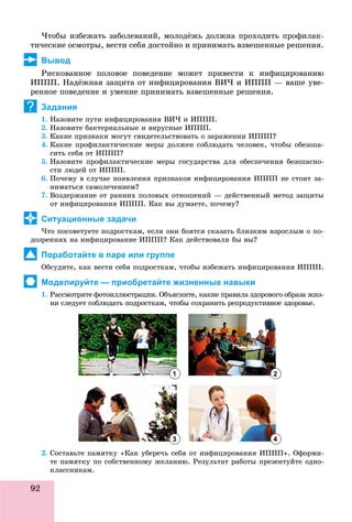 92
×òîáû èçáåæàòü çàáîëåâàíèé, ìîëîäёæü äîëæíà ïðîõîäèòü ïðîôèëàê-
òè÷åñêèå îñìîòðû, âåñòè ñåáÿ äîñòîéíî è ïðèíèìàòü âçâåøåííûå ðåøåíèÿ.
Вывод
Ðèñêîâàííîå ïîëîâîå ïîâåäåíèå ìîæåò ïðèâåñòè ê èíôèöèðîâàíèþ
ÈÏÏÏ. Íàäёæíàÿ çàùèòà îò èíôèöèðîâàíèÿ ÂÈ× è ÈÏÏÏ — âàøå óâå-
ðåííîå ïîâåäåíèå è óìåíèå ïðèíèìàòü âçâåøåííûå ðåøåíèÿ.
Задания
1. Íàçîâèòå ïóòè èíôèöèðîâàíèÿ ÂÈ× è ÈÏÏÏ.
2. Íàçîâèòå áàêòåðèàëüíûå è âèðóñíûå ÈÏÏÏ.
3. Êàêèå ïðèçíàêè ìîãóò ñâèäåòåëüñòâîâàòü î çàðàæåíèè ÈÏÏÏ?
4. Êàêèå ïðîôèëàêòè÷åñêèå ìåðû äîëæåí ñîáëþäàòü ÷åëîâåê, ÷òîáû îáåçîïà-
ñèòü ñåáÿ îò ÈÏÏÏ?
5. Íàçîâèòå ïðîôèëàêòè÷åñêèå ìåðû ãîñóäàðñòâà äëÿ îáåñïå÷åíèÿ áåçîïàñíî-
ñòè ëþäåé îò ÈÏÏÏ.
6. Ïî÷åìó â ñëó÷àå ïîÿâëåíèÿ ïðèçíàêîâ èíôèöèðîâàíèÿ ÈÏÏÏ íå ñòîèò çà-
íèìàòüñÿ ñàìîëå÷åíèåì?
7. Âîçäåðæàíèå îò ðàííèõ ïîëîâûõ îòíîøåíèé — äåéñòâåííûé ìåòîä çàùèòû
îò èíôèöèðîâàíèÿ ÈÏÏÏ. Êàê âû äóìàåòå, ïî÷åìó?
Ситуационные задачи
×òî ïîñîâåòóåòå ïîäðîñòêàì, åñëè îíè áîÿòñÿ ñêàçàòü áëèçêèì âçðîñëûì î ïî-
äîçðåíèÿõ íà èíôèöèðîâàíèå ÈÏÏÏ? Êàê äåéñòâîâàëè áû âû?
Поработайте в паре или группе
Îáñóäèòå, êàê âåñòè ñåáÿ ïîäðîñòêàì, ÷òîáû èçáåæàòü èíôèöèðîâàíèÿ ÈÏÏÏ.
Моделируйте — приобретайте жизненные навыки
1. Ðàññìîòðèòå ôîòîèëëþñòðàöèè. Îáúÿñíèòå, êàêèå ïðàâèëà çäîðîâîãî îáðàçà æèç-
íè ñëåäóåò ñîáëþäàòü ïîäðîñòêàì, ÷òîáû ñîõðàíèòü ðåïðîäóêòèâíîå çäîðîâüå.
2. Ñîñòàâüòå ïàìÿòêó «Êàê óáåðå÷ü ñåáÿ îò èíôèöèðîâàíèÿ ÈÏÏÏ». Îôîðìè-
òå ïàìÿòêó ïî ñîáñòâåííîìó æåëàíèþ. Ðåçóëüòàò ðàáîòû ïðåçåíòóéòå îäíî-
êëàññíèêàì.
?
1
3
2
4
 