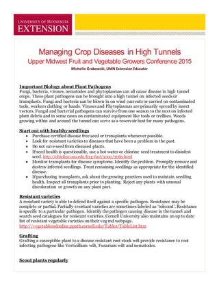 Managing Crop Diseases in High Tunnels
Upper Midwest Fruit and Vegetable Growers Conference 2015
Michelle Grabowski, UMN Extension Educator
Important Biology about Plant Pathogens
Fungi, bacteria, viruses, nematodes and phytoplasmas can all cause disease in high tunnel
crops. These plant pathogens can be brought into a high tunnel on infected seeds or
transplants. Fungi and bacteria can be blown in on wind currents or carried on contaminated
tools, workers clothing or hands. Viruses and Phytoplasmas are primarily spread by insect
vectors. Fungal and bacterial pathogens can survive from one season to the next on infected
plant debris and in some cases on contaminated equipment like tools or trellises. Weeds
growing within and around the tunnel can serve as a reservoir host for many pathogens.
Start out with healthy seedlings
 Purchase certified disease free seed or transplants whenever possible.
 Look for resistant varieties to diseases that have been a problem in the past.
 Do not save seed from diseased plants.
 If seed health is questionable, use a hot water or chlorine seed treatment to disinfest
seed. http://ohioline.osu.edu/hyg-fact/3000/3085.html
 Monitor transplants for disease symptoms. Identify the problem. Promptly remove and
destroy infected seedlings. Treat remaining seedlings as appropriate for the identified
disease.
 If purchasing transplants, ask about the growing practices used to maintain seedling
health. Inspect all transplants prior to planting. Reject any plants with unusual
discoloration or growth on any plant part.
Resistant varieties
A resistant variety is able to defend itself against a specific pathogen. Resistance may be
complete or partial. Partially resistant varieties are sometimes labeled as ‘tolerant’. Resistance
is specific to a particular pathogen. Identify the pathogen causing disease in the tunnel and
search seed catalogues for resistant varieties. Cornell University also maintains an up to date
list of resistant vegetable varieties on their veg md webpage.
http://vegetablemdonline.ppath.cornell.edu/Tables/TableList.htm
Grafting
Grafting a susceptible plant to a disease resistant root stock will provide resistance to root
infecting pathogens like Verticillium wilt, Fusarium wilt and nematodes.
Scout plants regularly
 