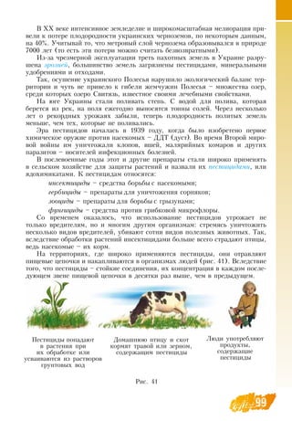 99
В  ХХ веке интенсивное земледелие и широкомасштабная мелиорация при-
вели к потере плодородности украинских черноземов, по некоторым данным,
на 40%. Учитывай то, что метровый слой чернозема образовывался в природе
7000 лет (то есть эти потери можно считать безвозвратными).
Из-за чрезмерной эксплуатации треть пахотных земель в Украине разру-
шена эрозией, большинство земель загрязнены пестицидами, минеральными
удобрениями и отходами.
Так, осушение украинского Полесья нарушило экологический баланс тер-
ритории и чуть не привело к гибели жемчужин Полесья – множества озер,
среди которых озеро  Свитязь, известное своими лечебными свойствами.
На юге Украины стали поливать степь.  С  водой для полива, которая
берется из рек, на поля ежегодно выносятся тонны солей. Через несколько
лет о рекордных урожаях забыли, теперь плодородность политых земель
меньше, чем тех, которые не поливались.
Эра пестицидов началась в 1939 году, когда было изобретено первое
химическое оружие против насекомых –  ДДТ (дуст).  Во время  Второй миро-
вой войны им уничтожали клопов, вшей, малярийных комаров и других
паразитов – носителей инфекционных болезней.
В  послевоенные годы этот и другие препараты стали широко применять
в сельском хозяйстве для защиты растений и назвали их пестицидами, или
ядохимикатами. К пестицидам относятся:
инсектициды – средства борьбы с насекомыми;
гербициды – препараты для уничтожения сорняков;
зооциды – препараты для борьбы с грызунами;
фунгициды – средства против грибковой микрофлоры.
Со временем оказалось, что использование пестицидов угрожает не
только вредителям, но и многим другим организмам: стремясь уничтожить
несколько видов вредителей, убивают сотни видов полезных животных. Так,
вследствие обработки растений инсектицидами больше всего страдают птицы,
ведь насекомые – их корм.
На территориях, где широко применяются пестициды, они отравляют
пищевые цепочки и накапливаются в организмах людей (рис. 41).  Вследствие
того, что пестициды – стойкие соединения, их концентрация в каждом после-
дующем звене пищевой цепочки в десятки раз выше, чем в предыдущем.
Пестициды попадают
в растения при
их обработке или
усваиваются из растворов
грунтовых вод
Домашнюю птицу и скот
кормят травой или зерном,
содержащим пестициды
Люди употребляют
продукты,
содержащие
пестициды
Рис. 41
 