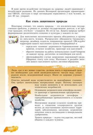 100
Люди, как и все живые существа, должны иметь в окружающей среде
все необходимое для своей жизнедеятельности: чистую воду, плодо-
родную землю, незагрязненный воздух. Иначе их здоровью угрожает
опасность.
Очистка питьевой воды осуществляется на водозаборных станциях.
Она требует значительных материальных затрат. Поэтому питьевую
воду нужно экономить и не использовать для
технических потребностей.
Основными загрязнителями атмосферы являют-
ся транспорт и промышленные предприятия.
Наибольшие загрязнители литосферы –
горнодобывающая промышленность и сельское
хозяйство.
Интенсивное ведение сельского хозяйства при-
водит к снижению плодородности грунтов
вплоть до опустынивания значительных терри-
торий, заболачивания, засоления, загрязнения
пахотных земель пестицидами и минеральными
удобрениями.
Защита природы – задача государства, местной
общины и каждого человека.
    
В  наше время воздействие пестицидов на здоровье людей сравнивают с
воздействием радиации. По данным  Всемирной организации здравоохране-
ния (ВОЗ), ежегодно в мире пестицидами отравляются 2 млн человек, из
них 40 тыс. умирают.
Как стать защитником природы
Некоторые считают, что защита природы – это исключительно государ-
ственная проблема, и решать ее должны государственные деятели, а не про-
стые граждане, тем более – учащиеся.  Но это не так.  Защита природы требует
формирования экологического сознания и культуры у каждого из нас.
Для выполнения экологического проекта объединитесь в группы
по пять-шесть человек.  Распределите обязанности (журналист,
оператор, дизайнер, издатель, координатор проекта).  Обследуйте
территорию вашего населенного пункта (микрорайона) и:
•
	
определите основные загрязнители (промышленные пред-
приятия, сельское хозяйство, транспорт или население);
•
	
обратите внимание на работу коммунальных служб (вовремя
ли вывозят мусор, достаточно ли контейнеров для него);
•
	
сфотографируйте случаи загрязнения окружающей среды.
Оформите газету или стенд. Изготовьте и раздайте жите-
лям вашего населенного пункта листовки-обращения.
    
 