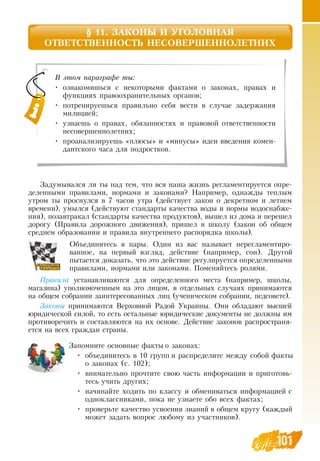 101101
§ 11. ЗАКОНЫ И УГОЛОВНАЯ
ОТВЕТСТВЕННОСТЬ НЕСОВЕРШЕННОЛЕТНИХ
Задумывался ли ты над тем, что вся наша жизнь регламентируется опре-
деленными правилами, нормами и законами?  Например, однажды теплым
утром ты проснулся в 7 часов утра (действует закон о декретном и летнем
времени), умылся (действуют стандарты качества воды и нормы водоснабже-
ния), позавтракал (стандарты качества продуктов), вышел из дома и перешел
дорогу (Правила дорожного движения), пришел в школу (закон об общем
среднем образовании и правила внутреннего распорядка школы).
Объединитесь в пары.  Один из вас называет нерегламентиро-
ванное, на первый взгляд, действие (например, сон).  Другой
пытается доказать, что это действие регулируется определенными
правилами, нормами или законами. Поменяйтесь ролями.
Пра­вила устанавливаются для определенного места (например, школы,
магазина) уполномоченным на это лицом, в отдельных случаях принимаются
на общем собрании заинтересованных лиц (ученическом собрании, педсовете).
За­коны принимаются  Верховной  Радой Украины.  Они обладают высшей
юридической силой, то есть остальные юридические документы не должны им
противоречить и составляются на их основе.  Действие законов распространя-
ется на всех граждан страны.
Запомните основные факты о законах:
•
	
объединитесь в 10 групп и распределите между собой факты
о законах (с. 102);
•
	
внимательно прочтите свою часть информации и приготовь-
тесь учить других;
•
	
начинайте ходить по классу и обмениваться информацией с
одноклассниками, пока не узнаете обо всех фактах;
•
	
проверьте качество усвоения знаний в общем кругу (каждый
может задать вопрос любому из участников).
В этом параграфе ты:
•
	
ознакомишься с некоторыми фактами о законах, правах и
функциях правоохранительных органов;
•
	
потренируешься правильно себя вести в случае задержания
милицией;
•
	
узнаешь о правах, обязанностях и правовой ответственности
несовершеннолетних;
•
	
проанализируешь «плюсы» и «минусы» идеи введения комен-
дантского часа для подростков.
 