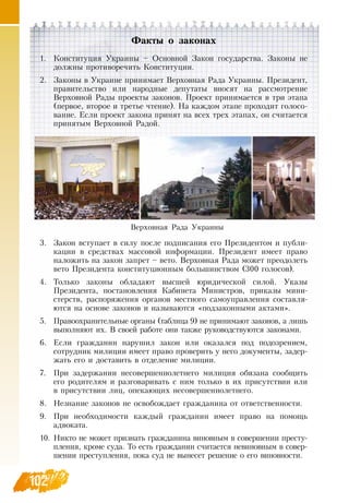 102102
Факты о законах
1.
	
Конституция Украины –  Основной  Закон государства.  Законы не
должны противоречить Конституции.
2.
	
Законы в Украине принимает  Верховная  Рада Украины. Президент,
правительство или народные депутаты вносят на рассмотрение
Верховной  Рады проекты законов. Проект принимается в три этапа
(первое, второе и третье чтение).  На каждом этапе проходит голосо-
вание. Если проект закона принят на всех трех этапах, он считается
принятым  Верховной  Радой.
3.
	
Закон вступает в силу после подписания его Президентом и публи-
кации в средствах массовой информации. Президент имеет право
наложить на закон запрет – вето.  Верховная  Рада может преодолеть
вето Президента конституционным большинством (300 голосов).
4.
	
Только законы обладают высшей юридической силой. Указы
Президента, постановления Кабинета Министров, приказы мини-
стерств, распоряжения органов местного самоуправления составля-
ются на основе законов и называются «подзаконными актами».
5.
	
Правоохранительные органы (таблица 9) не принимают законов, а лишь
выполняют их.  В  своей работе они также руководствуются законами.
6.
	
Если гражданин нарушил закон или оказался под подозрением,
сотрудник милиции имеет право проверить у него документы, задер-
жать его и доставить в отделение милиции.
7.
	
При задержании несовершеннолетнего милиция обязана сообщить
его родителям и разговаривать с ним только в их присутствии или
в присутствии лиц, опекающих несовершеннолетнего.
8.
	
Незнание законов не освобождает гражданина от ответственности.
9.
	
При необходимости каждый гражданин имеет право на помощь
адвоката.
10.
	
Никто не может признать гражданина виновным в совершении престу-
пления, кроме суда. То есть гражданин считается невиновным в совер-
шении преступления, пока суд не вынесет решение о его виновности.
Верховная  Рада Украины
 