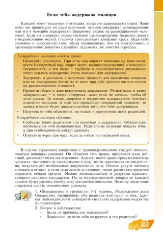 103103
Если тебя задержала милиция
Каждый может оказаться в ситуации, когда его задержала милиция. Чаще
всего это происходит по двум причинам: человек совершил правонарушение
или его в чем-либо подозревают (например, похож на разыскиваемого чело-
века). Если ты совершил незначительное правонарушение (перешел дорогу
в недозволенном месте), старайся урегулировать конфликт сразу.  Веди себя
спокойно и доброжелательно, убеди милиционера, что ты неагрессивен, а
правонарушение допустил случайно: задумался, не заметил перехода.
В  случае серьезного конфликта с правоохранителями следует восполь-
зоваться помощью адвоката.  Он объяснит твои права, предложит план дей-
ствий, расскажет об их последствиях. Адвокат имеет право присутствовать на
допросах, выступать от твоего имени в суде, вести переговоры со свидетеля-
ми, получать все необходимые документы по делу.  Однако услуги частного
адвоката платные, и если дело долгое и сложное, твоим родителям придется
потратить немало средств. Можно воспользоваться и услугами адвоката,
которого нанимает государство.  Но за государственный гонорар не каждый
адвокат будет уделять твоему делу достаточно внимания. Поэтому люди чаще
стараются нанять независимого адвоката.
1.
	
Объединитесь в группы по 5–7 человек.  Распределите роли
(подросток, милиционер, оба родителя или один из них, адво-
кат, наблюдатель) и разыграйте ситуацию задержания подростка
милиционером.
2.
	
Вопрос к наблюдателю:
•
	
Были ли причины для задержания?
•
	
Правильно ли вели себя подросток и его родители?
Сотрудники милиции имеют право:
•
	
Проверить документы. При этом они обратят внимание на твою внеш-
ность (неопрятный вид, скорее всего, вызовет подозрение) и поведение
(нервозность, а тем более – грубость и демонстративное неуважение
могут усилить подозрение, стать поводом для задержания).
•
	
Задержать и доставить в отделение милиции для выяснения личности
или по подозрению (если ты не имел при себе документов или похож
на разыскиваемого человека).
•
	
Провести обыск и зарегистрировать задержание.  Регистрация в книге
задержанных – в твоих интересах, даже если не хочешь, чтобы об
этом узнали.  За жизнь, здоровье и имущество задержанного отвечает
отделение милиции, и если там произойдет неприятный инцидент, то
запись в книге будет доказательством того, что тебя задерживали.
•
	
Получить от тебя объяснения, но только в присутствии твоих родителей.
Сотрудники милиции обязаны:
•
	
Сообщить твоим родителям или опекунам о задержании.  Обязательно
воспользуйся этой возможностью.  Родители не позволят обидеть тебя,
а при необходимости найдут адвоката.
•
	
Отпустить через три часа, если за тобою нет серьезной вины.
 