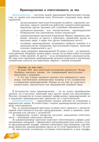 106
Правонарушения и ответственность за них
Правонарушения — поступки людей, нарушающие Конституцию государ-
ства, ее законы или подзаконные акты.  Различают следующие виды право-
нарушений:
•
	
дисциплинарные проступки (опоздание на работу, нарушение дис-
циплины, пропуск занятий или работыбез уважительной причины,
нарушение других трудовых или служебных обязанностей);
•
	
гражданско-правовые, или имущественные, правонарушения
(повреждение или уничтожение чужого имущества);
•
	
административные проступки (нарушение Правил дорожного дви-
жения, неоплата за проезд в транспорте, разжигание костра на
школьном дворе, в парке или другом запрещенном месте);
•
	
уголовные правонарушения, являющиеся наиболее тяжкими и в
законодательстве называемые преступлениями (кражи, нанесение
телесных повреждений и др.).
Почему люди совершают правонарушения?  В  одном случае – по экономиче-
ским причинам.  Например, человек ворует, потому что не может найти легальный
заработок, чтобы прожить.  В  другом – из-за несовершенного законодательства.
Но чаще всего причинами правонарушений являются недостатки в воспитании,
употребление алкоголя или наркотиков, общение с опасной компанией.
В  большинстве своем правонарушения – это не только пренебрежение
законом, но и поступки, наносящие вред другим людям или организациям.
Поэтому государство не только проводит профилактику правонарушений, но
и наказывает правонарушителей, привлекает их к ответственности.
Ответственность — определенные законом действия по отношению к
нарушителям закона.  В  соответствии с видами правонарушений различают и
виды ответственности.
Так, за дисциплинарный проступок человека могут привлечь к дисципли-
нарной ответственности (сделать предупреждение, запись в дневнике, выне-
сти выговор или уволить с должности).
За повреждение чужого имущества наступает гражданская ответствен-
ность – возмещение нанесенных убытков.
За административные проступки существует ответственность в форме адми-
нистративных взысканий – официального предупреждения (как отметка в тало-
не предупреждений), штрафа, лишения специальных прав (например, удостове-
рения водителя), административного ареста до 15 суток (применяется с 18 лет).
За преступление установлена уголовная ответственность в виде штрафа,
106
Знаешь ли ты, что...
В  конце ХІХ века известный итальянский криминолог Чезаре
Ломброзо высказал мнение, что совершающий преступление –
преступник с рождения.
С  тех пор ученые пытаются доказать или опровергнуть связь
между генетическими особенностями человека и его склонностью
к совершению правонарушений.  Однако до сих пор не существует
убедительных доказательств или опровержений подобной связи.
 