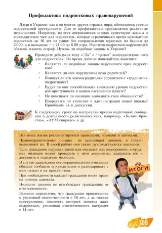 109
Профилактика подростковых правонарушений
Люди в Украине, как и во многих других странах мира, обеспокоены ростом
подростковой преступности.  Для ее профилактики предлагаются различные
мероприятия.  Например, во всех американских штатах существуют законы о
комендантском часе для подростков, которые ограничивают время нахождения
подростков до 16 лет на улице без сопровождения взрослых по будням до
23.00, а в выходные – с 24.00 до 6.00 утра.  Родители подростков-нарушителей
обязаны платить штраф.  Нужны ли подобные законы в Украине?
Проведите дебаты на тему «“За” и “против” комендантского часа
для подростков».  Во время дебатов попытайтесь выяснить:
•
	
Являются ли подобные законы нарушением прав подрост-
ков?
•
	
Являются ли они нарушением прав родителей?
•
	
Помогут ли эти законыродителям справиться с «трудными»
подростками?
•
	
Будут ли они способствовать снижению уровня подростко-
вой преступности в вашем населенном пункте?
•
	
Не помешают ли милиции выполнять свои обязанности?
•
	
Понравятся ли учителям и администрации вашей школы?
Приобщите их к дискуссии.
К следующему уроку по материалам прессы подготовьте сообще-
ния о деятельности религиозных сект, например, «Белого брат-
ства», «АУМ синрикё» и др.
Вся наша жизнь регламентируется правилами, нормами и законами.
Правоохранительные органы
  
не принимают законов, а только
выполняют их.  В  своей работе они также руководствуются законами.
Если гражданин нарушил закон или оказался под подозрением, сотруд-
ник милиции может проверить у него документы, задержать его и
доставить в отделение милиции.
В  случае задержания несовершеннолетнего милиция
обязана сообщить его родителям и разговаривать с
ним только в их присутствии.
При необходимости каждый гражданин имеет право
на помощь адвоката.
Незнание законов не освобождает гражданина от
ответственности.
Законом определено, что гражданин привлекается
к уголовной ответственности с 16 лет, а за тяжкие
преступления, опасность которых понятна даже
подросткам, уголовная ответственность наступает
с 14 лет.
 