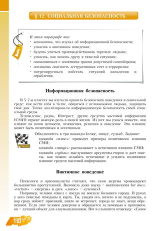 110110
§ 12. СОЦИАЛЬНАЯ БЕЗОПАСНОСТЬ
Информационная безопасность
В  5–7-м классах вы изучали правила безопасного поведения в социальной
среде: как вести себя в толпе, общаться с незнакомыми людьми, защищать
свой дом. Также анализировали информационную безопасность своей соци-
альной среды.
Телевидение, радио, Интернет, другие средства массовой информации
(СМИ) играют важную роль в нашей жизни. Из них мы узнаем новости, они
влияют на наши ценности, отношения, решения и поведение. Это влияние
может быть позитивным и негативным.
Объединитесь в три команды (плюс, минус, судьи).  Задание:
команда «плюс»: приводит примеры позитивного влияния
СМИ;
команда «минус»: рассказывает о негативном влиянии  СМИ;
команда «судьи»: выслушивает аргументы сторон и дает сове-
ты, как можно ослабить негативное и усилить позитивное
влияние средств массовой информации.
  
Виктимное поведение
Психологи и криминалисты считают, что сами жертвы провоцируют
большинство преступлений.  Возникла даже наука – виктимология (от англ.
«victum» – «жертва» и греч. «логос» – «учение»).
Например, человек сошел с поезда на вокзале большого города.  В  руках
у него тяжелые чемоданы и карта. Ты, увидев его, ничего и не подумаешь, а
вор сразу поймет: приезжий, никто не встречает, города не знает, вещи обре-
меняют. Если этот человек доверчив и обращается за помощью к прохожим,
он – лучший объект для злоумышленников.  Вот и слышится отовсюду: «Самое
В этом параграфе ты:
•
	
вспомнишь, что изучал об информационной безопасности;
•
	
узнаешь о виктимном поведении;
•
	
будешь учиться противодействовать торговле людьми;
•
	
узнаешь, как помочь другу в тяжелой ситуации;
•
	
ознакомишься с понятиями границ допустимой самообороны;
•
	
осознаешь опасность деструктивных сект и терроризма;
•
	
потренируешься избегать ситуаций нападения и                      
ограбления.
 