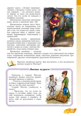 111
дешевое такси», «Лучшие квартиры»,
«Помогу с багажом».  Самое малое, что
ему угрожает, – это заплатить намно-
го дороже за такси или разваленную
лачугу. Так что лучше не попадать в
подобные ситуации.
Виктимологи выделяют виктимные
вещи, жесты и поведение (рис. 42).
Виктимными вещами могут быть:
усохшие цветы на подоконнике или
переполненный почтовый ящик (гово-
рят о том, что хозяев нет дома), слиш-
ком короткая юбка и дорогие укра-
шения (провоцируют насильников и
грабителей).
Виктимные жесты – прижимание
сумочки к груди, вынимание кошелька с
большой суммой денег в транспорте или
магазине, тщательная маскировка цен-
ностей в вещах на пляже, заметное бес-
покойство, когда идешь вечером один.
Виктимное поведение – оставлен-
ные без присмотра чемоданы, забытый в дверях или спрятанный под коврик
ключ, открывание незнакомцам двери, хвастанье дорогими покупками, пре-
небрежение другими элементарными средствами безопасности.
Прочтите китайскую притчу. Как вы считаете, в чем заключается
высшая мудрость Мастера?
111
Однажды к старому Мастеру
китайских боевых искусств пришел
молодой европеец и спросил:
– Учитель, я чемпион своей страны
по боксу и французской борьбе. Чему
еще ты мог бы меня научить?
Старый Мастер улыбнулся и
    
сказал:
– Представь, что ты гулял по
городу и случайно забрел туда, где
тебя поджидали головорезы, чтобы
задать тебе трепки и ограбить.  Я 
научу тебя не разгуливать в таких
местах.
Высшая мудрость
Рис. 42
 