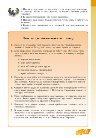 113
Памятка для выезжающих за границу
1.
	
Никому не отдавайте свой паспорт.  Документы, удостоверяющие
личность, должны быть у вас, никто не имеет права их забрать.
2.
	
Если вы решили подписать контракт на работу или обучение, убеди-
тесь, что все в нем вам понятно, и он содержит следующую инфор-
мацию:
а) страна назначения;
б) имя работодателя;
в) вид работы и условия труда;
г) условия оплаты, проживания;
д) срок действия контракта.
3.
	
Никогда не доверяйте предложениям помочь с трудоустройством за
границей, даже если их делают ваши знакомые, друзья, родственники
или коллеги.  Обязательно проконсультируйтесь с юристом относи-
тельно контракта, который вам предлагают.
4.
	
Оставьте своим родным, близким, друзьям всю информацию о себе и
своем работодателе, информацию о Посольстве Украины в стране, в
которую выезжаете.
5.
	
Срок пребывания не территории иностранного государства отмечен
в визе. Более продолжительное пребывание тут может лишить вас
возможности выехать за границу в будущем.
6.
	
Помните, что знание языка страны пребывания поможет вам в
сложных ситуациях.
7.
	
К сожалению, полиция в некоторых странах может быть частью
проблемы, а не ее решением. Известны случаи, когда женщин, обра-
тившихся в полицию, продавали снова. Если вы оказались в сложной
ситуации, постарайтесь связаться с Посольством Украины.
1.
	
Назовите причины, по которым люди нелегально выезжают
за границу. Какие из этих причин, по вашему мнению, уважи-
тельные?
2.
	
К каким последствиям это может привести?
3.
	
Назовите как можно больше причин, чтобы жить и работать в
Украине.
4.
	
Внимательно ознакомьтесь с памяткой для выезжающих за
границу.
 