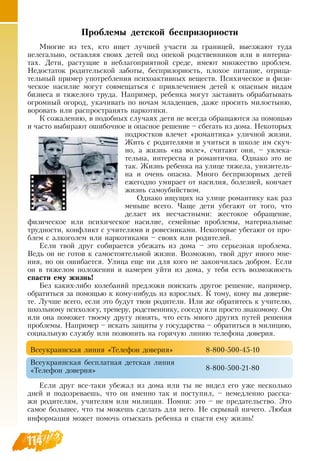 114
Проблемы детской беспризорности
Многие из тех, кто ищет лучшей участи за границей, выезжают туда
нелегально, оставляя своих детей под опекой родственников или в интерна-
тах.  Дети, растущие в неблагоприятной среде, имеют множество проблем.
Недостаток родительской заботы, беспризорность, плохое питание, отрица-
тельный пример употребления психоактивных веществ. Психическое и физи-
ческое насилие могут совмещаться с привлечением детей к опасным видам
бизнеса и тяжелого труда.  Например, ребенка могут заставить обрабатывать
огромный огород, укачивать по ночам младенцев, даже просить милостыню,
воровать или распространять наркотики.
К сожалению, в подобных случаях дети не всегда обращаются за помощью
и часто выбирают ошибочное и опасное решение – сбегать из дома.  Некоторых
подростков влечет «романтика» уличной жизни.
Жить с родителями и учиться в школе им скуч-
но, а жизнь «на воле», считают они, – увлека-
тельна, интересна и романтична.  Однако это не
так. Жизнь ребенка на улице тяжела, унизитель-
на и очень опасна. Много беспризорных детей
ежегодно умирает от насилия, болезней, кончает
жизнь самоубийством.
Однако ищущих на улице романтику как раз
меньше всего. Чаще дети убегают от того, что
делает их несчастными: жестокое обращение,
физическое или психическое насилие, семейные проблемы, материальные
трудности, конфликт с учителями и ровесниками.  Некоторые убегают от про-
блем с алкоголем или наркотиками – своих или родителей.
  
Если твой друг собирается убежать из дома – это серьезная проблема.
Ведь он не готов к самостоятельной жизни.  Возможно, твой друг иного мне-
ния, но он ошибается. Улица еще ни для кого не закончилась добром. Если
он в тяжелом положении и намерен уйти из дома, у тебя есть возможность
спасти ему жизнь!
Без каких-либо колебаний предложи поискать другое решение, например,
обратиться за помощью к кому-нибудь из взрослых. К тому, кому вы доверяе-
те. Лучше всего, если это будут твои родители. Или же обратитесь к учителю,
школьному психологу, тренеру, родственнику, соседу или просто знакомому.  Он
или она поможет твоему другу понять, что есть много других путей решения
проблемы.  Например – искать защиты у государства – обратиться в милицию,
социальную службу или позвонить на горячую линию телефона доверия.
Всеукраинская линия «Телефон доверия»
     
8-800-500-45-10
Всеукраинская бесплатная детская линия
«Телефон доверия»
     
8-800-500-21-80
Если друг все-таки убежал из дома или ты не видел его уже несколько
дней и подозреваешь, что он именно так и поступил, – немедленно расска-
жи родителям, учителям или милиции. Помни: это – не предательство. Это
самое большее, что ты можешь сделать для него.  Не скрывай ничего. Любая
информация может помочь отыскать ребенка и спасти ему жизнь!
 