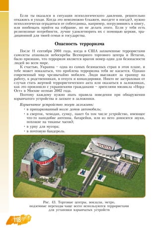118
Если ты оказался в ситуации психологического давления, решительно
откажись и уходи. Когда это невозможно (скажем, вы едете в поезде), нужно
психологически оградиться от собеседника, например, погрузившись в книгу,
или пообещать прийти на собрание, но не делать этого. Если у тебя есть
религиозные потребности, лучше удовлетворять их с помощью церкви, тра-
диционной для твоей семьи и государства.
Опасность терроризма
После 11 сентября 2001 года, когда в  США захваченные террористами
самолеты атаковали небоскребы  Всемирного торгового центра и Петагон,
было признано, что терроризм является врагом номер один для безопасности
людей во всем мире.
К счастью, Украина – одна из самых безопасных стран в этом плане, и
тебе может показаться, что проблема терроризма тебя не касается.  Однако
современный мир чрезвычайно мобилен. Люди выезжают за границу на
работу, к родственникам, в отпуск и командировки.  Никто не застрахован от
случая стать жертвой террористического акта или оказаться в заложниках,
как это произошло с украинскими гражданами – зрителями мюзикла «Норд-
Ост» в Москве осенью 2002 года.
Поэтому каждому нужно знать правила поведения при обнаружении
взрывчатого устройства и захвате в заложники.
Взрывчатое устройство могут заложить:
•
	
в припаркованный возле домов автомобиль;
•
	
в сверток, чемодан, сумку, пакет (в том числе устройство, имеющее
что-то наподобие антенны, батарейки, или из него доносятся звуки,
похожие на тиканье часов);
•
	
в урну для мусора;
•
	
в почтовую бандероль.
Рис. 43. Торговые центры, вокзалы, метро,
подземные переходы чаще всего используются террористами
для установки взрывчатых устройств
 