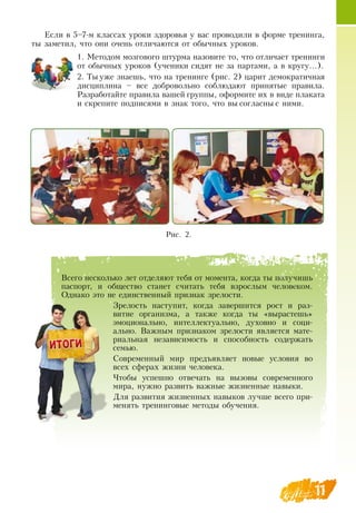 11
Если в 5–7-м классах уроки здоровья у вас проводили в форме тренинга,
ты заметил, что они очень отличаются от обычных уроков.
1.
	
Методом мозгового штурма назовите то, что отличает тренинги
от обычных уроков (ученики сидят не за партами, а в кругу…).
2.
	
Ты уже знаешь, что на тренинге (рис. 2) царит демократичная
дисциплина – все добровольно соблюдают принятые правила.
Разработайте правила вашей группы, оформите их в виде плаката
и скрепите подписями в знак того, что вы согласны с ними.
       
Рис. 2.
Всего несколько лет отделяют тебя от момента, когда ты получишь
паспорт, и общество станет считать тебя взрослым человеком.
Однако это не единственный признак зрелости.
Зрелость наступит, когда завершится рост и раз-
витие организма, а также когда ты «вырастешь»
эмоционально, интеллектуально, духовно и соци-
ально.  Важным признаком зрелости является мате-
риальная независимость и способность содержать
семью.
Современный мир предъявляет новые условия во
всех сферах жизни человека.
Чтобы успешно отвечать на вызовы современного
мира, нужно развить важные жизненные навыки.
Для развития жизненных навыков лучше всего при-
менять тренинговые методы обучения.
    
 