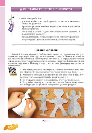 122
§ 13. ЭТАПЫ РАЗВИТИЯ ЛИЧНОСТИ
Понятие личности
Каждый человек обладает свойственной только ему совокупностью спо-
собностей, черт характера, других человеческих качеств. То есть каждый из
нас является уникальной и неповторимой личностью.  В  определенной степени
черты личности обусловлены наследственностью, частично формируются под
влиянием окружения. Поэтому говорят, что процесс формирования личности
  
биосоциален.
1.
	
Возьмите одинаковые листыбумаги, сложите их пополам и без нож-
ниц сформируйте половинки контура человеческого тела (рис. 44).
2.
	
Разверните фигурки и напишите на них свое имя и пять лич-
ных качеств (сообразительный, романтичный...).
3.
	
По очереди покажите и прочитайте, что у вас получилось.
4.
	
Подумайте, почему из одинаковых листов бумаги по одинако-
вой инструкции получились совершенно разные фигурки.
    
В этом параграфе ты:
•
	
узнаешь о биосоциальной природе личности и основных
этапах ее развития;
•
	
сравнишь условия развития твоего поколения и поколения
твоих родителей;
•
	
осознаешь главную задачу психосоциального развития в
подростковом возрасте;
•
	
проанализируешь составляющие своего духовного развития;
•
	
потренируешь навыки постановки и достижения цели.
Рис. 44
 