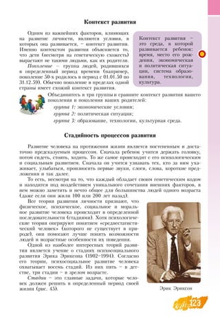 123
Контекст развития
Одним из важнейших факторов, влияющих
на развитие личности, являются условия, в
которых она развивается, – контекст развития.
Именно контекстом развития объясняется то,
что дети (несмотря на генетическую схожесть)
вырастают не такими людьми, как их родители.
Поколение — группа людей, родившихся
в определенный период времени (например,
поколение 50-х родилось в период с 01.01.50 по
31.12.59).  Обычно поколение в пределах одной
страны имеет схожий контекст развития.
Объединитесь в три группы и сравните контекст развития вашего
поколения и поколения ваших родителей:
группа 1: экономические условия;
группа 2: политическая ситуация;
группа 3: образование, технологии, культурная среда.
Стадийность процессов развития
Развитие человека на протяжении жизни является постепенным и доста-
точно предсказуемым процессом.  Сначала ребенок учится держать головку,
потом сидеть, стоять, ходить. То же самое происходит с его психологическим
и социальным развитием.  Сначала он учится узнавать тех, кто за ним уха-
живает, улыбаться, произносить первые звуки, слоги, слова, короткие пред-
ложения и так далее.
То есть, несмотря на то, что каждый обладает своим генетическим кодом
и находится под воздействием уникального сочетания внешних факторов, в
нем можно заметить и нечто общее для большинства людей одного возраста
(даже если они жили 100 или 200 лет назад).
Все теории развития личности признают, что
физическое, психическое, социальное и мораль-
ное развитие человека происходит в определенной
последовательности (стадиями). Хотя психологиче-
ские теории оперируют понятием «среднестатисти-
ческий человек» (которого не существует в при-
роде), они помогают лучше понять возможности
людей и возрастные особенности их поведения.
Одной из наиболее интересных теорий разви-
тия является учение о стадиях психосоциального
развития Эрика Эриксона (1902–1994).  Согласно
его теории, психосоциальное развитие человека
охватывает восемь стадий. Из них пять – в дет-
стве, три стадии – в зрелом возрасте.
Стадии – это главные задачи, которые чело-
век должен решить в определенный период своей
жизни (рис. 45).
Контекст развития –
это среда, в которой
развивается ребенок:
время, место его рож-
дения, экономическая
и политическая ситуа-
ции, система образо-
вания, технологии,
  
культура.
Эрик Эриксон
 