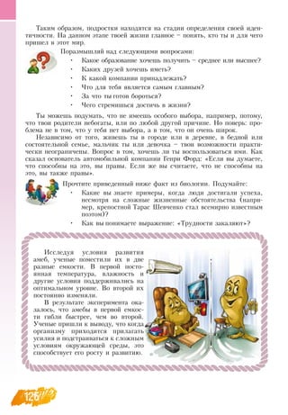 126
Таким образом, подростки находятся на стадии определения своей иден-
тичности.  На данном этапе твоей жизни главное – понять, кто ты и для чего
пришел в этот мир.
Поразмышляй над следующими вопросами:
•
	
Какое образование хочешь получить – среднее или высшее?
•
	
Каких друзей хочешь иметь?
•
	
К какой компании принадлежать?
•
	
Что для тебя является самым главным?
•
	
За что ты готов бороться?
•
	
Чего стремишься достичь в жизни?
Ты можешь подумать, что не имеешь особого выбора, например, потому,
что твои родители небогаты, или по любой другой причине.  Но поверь: про-
блема не в том, что у тебя нет выбора, а в том, что он очень широк.
Независимо от того, живешь ты в городе или в деревне, в бедной или
состоятельной семье, мальчик ты или девочка – твои возможности практи-
чески неограничены.  Вопрос в том, хочешь ли ты воспользоваться ими. Как
сказал основатель автомобильной компании Генри Форд: «Если вы думаете,
что способны на это, вы правы. Если же вы считаете, что не способны на
это, вы также правы».
Прочтите приведенный ниже факт из биологии. Подумайте:
•
	
Какие вы знаете примеры, когда люди достигали успеха,
несмотря на сложные жизненные обстоятельства (напри-
мер, крепостной Тарас Шевченко стал всемирно известным
поэтом)?
•
	
Как вы понимаете выражение: «Трудности закаляют»?
            
Исследуя условия развития
амеб, ученые поместили их в две
разные емкости.  В  первой посто-
янная температура, влажность и
другие условия поддерживались на
оптимальном уровне.  Во второй их
постоянно изменяли.
В  результате эксперимента ока-
залось, что амебы в первой емкос-
ти гибли быстрее, чем во второй.
Ученые пришли к выводу, что когда
организму приходится прилагать
усилия и подстраиваться к сложным
условиям окружающей среды, это
способствует его росту и развитию.
 