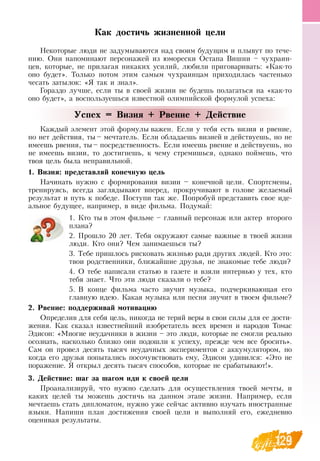129
Как достичь жизненной цели
Некоторые люди не задумываются над своим будущим и плывут по тече-
нию.  Они напоминают персонажей из юморески  Остапа  Вишни – чухраин-
цев, которые, не прилагая никаких усилий, любили приговаривать: «Как-то
оно будет». Только потом этим самым чухраинцам приходилась частенько
чесать затылок: «Я  так и знал».
Гораздо лучше, если ты в своей жизни не будешь полагаться на «как-то
оно будет», а воспользуешься известной олимпийской формулой успеха:
Успех = Визия + Рвение + Действие
Каждый элемент этой формулы важен. Если у тебя есть визия и рвение,
но нет действия, ты – мечтатель. Если обладаешь визией и действуешь, но не
имеешь рвения, ты– посредственность. Если имеешь рвение и действуешь, но
не имеешь визии, то достигнешь, к чему стремишься, однако поймешь, что
твоя цель была неправильной.
1. Визия: представляй конечную цель
Начинать нужно с формирования визии – конечной цели.  Спортсмены,
тренируясь, всегда заглядывают вперед, прокручивают в голове желаемый
результат и путь к победе. Поступи так же. Попробуй представить свое иде-
альное будущее, например, в виде фильма. Подумай:
1.
	
Кто ты в этом фильме – главный персонаж или актер второго
плана?
2.
	
Прошло 20 лет. Тебя окружают самые важные в твоей жизни
люди. Кто они? Чем занимаешься ты?
3.
	
Тебе пришлось рисковать жизнью ради других людей. Кто это:
твои родственники, ближайшие друзья, не знакомые тебе люди?
4.
	
О  тебе написали статью в газете и взяли интервью у тех, кто
тебя знает. Что эти люди сказали о тебе?
5.
	
В  конце фильма часто звучит музыка, подчеркивающая его
главную идею. Какая музыка или песня звучит в твоем фильме?
   
2. Рвение: поддерживай мотивацию
Определив для себя цель, никогда не теряй веры в свои силы для ее дости-
жения. Как сказал известнейший изобретатель всех времен и народов Томас
Эдисон: «Многие неудачники в жизни – это люди, которые не смогли реально
осознать, насколько близко они подошли к успеху, прежде чем все бросить».
Сам он провел десять тысяч неудачных экспериментов с аккумулятором, но
когда его друзья попытались посочувствовать ему, Эдисон удивился: «Это не
поражение.  Я  открыл десять тысяч способов, которые не срабатывают!».
3. Действие: шаг за шагом иди к своей цели
Проанализируй, что нужно сделать для осуществления твоей мечты, и
каких целей ты можешь достичь на данном этапе жизни.  Например, если
мечтаешь стать дипломатом, нужно уже сейчас активно изучать иностранные
языки.  Напиши план достижения своей цели и выполняй его, ежедневно
оценивая результаты.
 