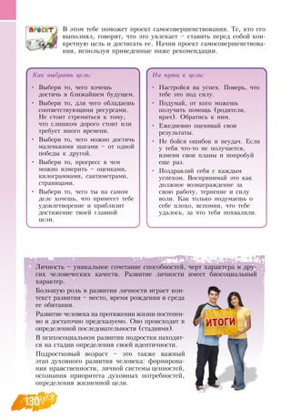 130
В  этом тебе поможет проект самосовершенствования. Те, кто его
выполнял, говорят, что это увлекает – ставить перед собой кон-
кретную цель и достигать ее.  Начни проект самосовершенствова-
ния, используя приведенные ниже рекомендации.
Как выбрать цель:
•
	
Выбери то, чего хочешь
достичь в ближайшем будущем.
•
	
Выбери то, для чего обладаешь
соответствующими ресурсами.
Не стоит стремиться к тому,
что слишком дорого стоит или
требует много времени.
•
	
Выбери то, чего можно достичь
маленькими шагами – от одной
победы к другой.
•
	
Выбери то, прогресс в чем
можно измерить – оценками,
килограммами, сантиметрами,
страницами.
•
	
Выбери то, чего ты на самом
деле хочешь, что принесет тебе
удовлетворение и приблизит
достижение твоей главной
цели.
На пути к цели:
•
	
Настройся на успех. Поверь, что
тебе это под силу.
•
	
Подумай, от кого можешь
получить помощь (родители,
врач).  Обратись к ним.
•
	
Ежедневно оценивай свои
результаты.
•
	
Не бойся ошибок и неудач. Если
у тебя что-то не получается,
измени свои планы и попробуй
еще раз.
•
	
Поздравляй себя с каждым
успехом.  Воспринимай это как
должное вознаграждение за
свою работу, терпение и силу
воли. Как только подумаешь о
себе плохо, вспомни, что тебе
удалось, за что тебя похвалили.
Личность – уникальное сочетание способностей, черт характера и дру-
гих человеческих качеств.  Развитие личности имеет биосоциальный
характер.
Большую роль в развитии личности играет кон-
текст развития – место, время рождения и среда
ее обитания.
Развитие человека на протяжении жизни постепен-
но и достаточно предсказуемо.  Оно происходит в
определенной последовательности (стадиями).
В  психосоциальном развитии подростки находят-
ся на стадии определения своей идентичности.
Подростковый возраст – это также важный
этап духовного развития человека: формирова-
ния нравственности, личной системы ценностей,
осознания приоритета духовных потребностей,
определения жизненной цели.
  
 