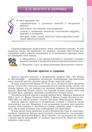 131
§ 14. КРАСОТА И ЗДОРОВЬЕ
Самоидентификация подразумевает поиск собственного имиджа.  В  этом
подростки эстеты. Их привлекает все красивое, стильное.  Они часами рас-
сматривают себя в зеркале, отчаиваются из-за наименьшего прыщика, много
раз примеряют свою одежду.
1.
	
Объединитесь в две группы (мальчики и девочки) и назовите
признаки внешней и внутренней красоты противоположного пола.
2.
	
Подумайте, у всех ли людей одинаковые представления о красоте.
Идеалы красоты и здоровья
Идеалы красоты менялись в историческом процессе (рис. 47).  Венера
из  Виллендорфа – древнейшая скульптура, воплощающая доисторический
идеал женской красоты: большие грудь, бедра, округлый живот.
В  эпоху классической Греции (V–VI вв. до н. э.) красота была предметом
культа.  Статуи бога Аполлона устанавливались во многих домах, потому что
хозяева верили, что это поможет их потомкам перенять его божественную
красоту. Философ Платон считал, что каждый человек должен иметь три
желания: быть здоровым, красивым и разбогатеть честным путем.
Эталонами женской красоты в разные времена были: Афродита Праксителя
(330 г. до н. э.),  Венера Милосская (1485 г.),  Венера  Сандро Боттичелли (ок.
1483–1484 гг.), образы женщин с полотен Эль Греко, Микеланджело,  Рубенса.
Идеалы красоты зависели от исторических условий и помогали людям
подстроиться под них.  Например, в так называемые голодные века ценилась
полнота.  Она говорила о способности человека добывать пищу и обеспечи-
вать себя и своих потомков всем необходимым для выживания.
В  наше время, когда проблемы голода в большинстве стран не существует,
стройная, подтянутая фигура свидетельствует о возможностях для поддержа-
ния хорошей физической формы.  Ведь известно, что чрезмерный вес связан
с риском многих заболеваний, от которых люди хотели бы уберечься сами и
защитить своих детей.
  
В этом параграфе ты:
•
	
поразмышляешь о признаках внешней и внутренней
красоты;
•
	
проследишь, как менялись идеалы красоты;
•
	
узнаешь о возможных опасностях пластической хирургии,
пирсинга и татуировок;
•
	
обсудишь, какие личные качества и черты характера делают
людей привлекательными.
 