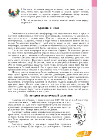 133
1.
	
Методом мозгового штурма назовите, что люди делают для
того, чтобы быть красивыми (следят за модой, красят волосы,
делают макияж, татуировки, пирсинг, соблюдают диету, занима-
ются спортом, решаются на пластические операции...).
2.
	
Что из данного перечня, по твоему мнению, может нести угрозу
здоровью?
Красота и мода
Современные идеалы красоты формируются под влиянием моды и средств
массовой информации, в том числе кинематографа.  Возможно, ты удивишься,
но красота и мода – разные вещи. Красота – понятие эстетичное, а мода –
коммерческое.  Например, сейчас в моде брюки с заниженной талией.  Но как
только большинство приобретет такой фасон, спрос на этот товар упадет, и
модельеры, прибыли которых зависят от объемов продаж, огласят его устарев-
шим и предложат новый крой брюк, например, с завышенной талией.
С  каждым годом индустрия моды набирает обороты. Телевидение, рекла-
ма, шоу-бизнес пропагандируют образы идеальных мужчин и женщин и тыся-
чи товаров и услуг, которые якобы помогают каждому приблизиться к ним.
Но стоит ли слепо гнаться за модой?  Во-первых, так ты всегда рискуешь «на
пять минут опоздать».  Во-вторых, какой смысл надевать ультрамодную вещь,
если она тебе не к лицу?  В-третьих, гонка за модой требует больших расходов.
Это не только денежные средства твоей семьи, которыми можно было бы рас-
порядиться с большей пользой. Это и природные ресурсы, которые тратятся на
производство новых товаров и утилизацию того, что вышло из моды.
Модели, звезды кино и шоу-бизнеса обязаны своим соответствием идеалам
моды целой армии стилистов, визажистов, дизайнеров, диетологов, массажи-
стов, парикмахеров, гримеров, осветителей, фотографов и даже художников,
которые совершенствуют готовые фото на компьютере.  Вот и улыбаются с
телеэкранов, рекламных плакатов и обложек модных журналов нереально
красивые люди. Иногда даже кажется, что они несколько ненатуральны.  В 
этом есть доля правды, ведь среди них немало клиентов пластических хирур-
гов: один поменял форму носа, другой сделал подтяжку лица, третий увели-
чил или уменьшил объемы и так далее.
Из истории пластической хирургии
Началось все в Индии.  В  древние времена (600–700 лет до н. э.) там отреза-
ли пленникам носы. Изобретательные лекари научились вос-
станавливать их.  Для этого с центральной части лба отрезали
кусок кожи, разворачивали его на 180° и пришивали туда, где
раньше был нос.  Ноздри выпиливали из дерева.
Поскольку войны между индийскими племенами не пре-
кращались, недостатка в пациентах для подобных операций
не было. Когда британские колонизаторы покорили Индию,
они были поражены достижениями индусов в этой области
медицины.
Повторить подобную операцию европейцы решились
только в 1814 году. Когда хирург  Джозеф Карпю из Лондона
 