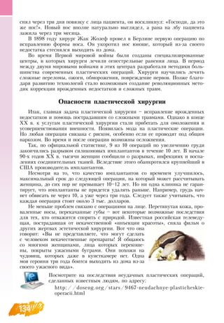 134
снял через три дня повязку с лица пациента, он воскликнул: «Господи, да это
же нос!».  Новый нос вполне натурально выглядел, а рана на лбу пациента
зажила через три месяца.
В  1898 году хирург Жак Жозеф провел в Берлине первую операцию по
исправлению формы носа.  Он укоротил нос юноше, который из-за своего
недостатка стеснялся выходить из дома.
Во время Первой мировой войны были созданы специализированные
центры, в которых хирурги лечили огнестрельные ранения лица.  В  период
между двумя мировыми войнами в этих центрах разработали методики боль-
шинства современных пластических операций. Хирурги научились лечить
сложные переломы, ожоги, обморожения, повреждение нервов. Позже благо-
даря развитию технологий стало возможным создание революционных мето-
дик коррекции врожденных недостатков и сложных травм.
Опасности пластической хирургии
Итак, главная задача пластической хирургии – исправление врожденных
недостатков и помощь пострадавшим со сложными травмами.  Однако в конце
ХХ в. к услугам пластической хирургии стали прибегать для омоложения и
усовершенствования внешности. Появилась мода на пластические операции.
Но любая операция связана с риском, особенно если ее проводят под общим
наркозом.  Во время и после операции возможны осложнения.
Так, по официальной статистике, 9 из 10 операций по увеличению груди
закончились разрывом силиконовых имплантантов в течение 10 лет.  В  начале
90-х годов ХХ в. тысячи женщин сообщили о разрывах, инфекциях и воспа-
лениях соединительных тканей.  Вследствие этого обанкротился крупнейший в
США производитель имплантантов.
Несмотря на то, что качество имплантантов со временем улучшилось,
максимальный срок до следующей операции, на который может рассчитывать
женщина, до сих пор не превышает 10–12 лет.  Но ни одна клиника не гаран-
тирует, что имплантанты не придется удалять раньше.  Например, грудь нач-
нет обвисать не через 10, а уже через три года.  Следует также учитывать, что
каждая операция стоит около 3 тыс. долларов.
Не меньше проблем связано с операциями на лице. Перетянутая кожа, про-
валенные носы, перекачанные губы – вот некоторые возможные последствия
для тех, кто отважится спорить с природой. Известная российская телеведу-
щая, пострадавшая от некачественной «инъекции красоты», сняла фильм о
других жертвах эстетической хирургии.  Вот что она
говорит: «Вы не представляете, что могут сделать
с человеком некачественные препараты!  Я  общаюсь
со многими женщинами, лица которых перекоше-
ны, покрыты ужасными буграми.  Они похожи на
чудовищ, которых даже в кунсткамере нет.  Одна
моя героиня три года боится выходить из дома из-за
своего ужасного вида».
Посмотрите на последствия неудачных пластических операций,
сделанных известным людям, по адресу:
http://doseng.org/stars/9467-neudachnye-plasticheskie-
operacii.html
 