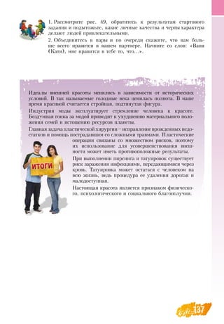 137
Идеалы внешней красоты менялись в зависимости от исторических
условий.  В  так называемые голодные века ценилась полнота.  В  наше
время красивой считается стройная, подтянутая фигура.
Индустрия моды эксплуатирует стремление человека к красоте.
Бездумная гонка за модой приводит к ухудшению материального поло-
жения семей и истощению ресурсов планеты.
Главная задача пластической хирургии – исправление врожденных недо-
статков и помощь пострадавшим со сложными травмами. Пластические
операции связаны со множеством рисков, поэтому
их использование для усовершенствования внеш­
ности может иметь противоположные результаты.
При выполнении пирсинга и татуировок существует
риск заражения инфекциями, передающимися через
кровь. Татуировка может остаться с человеком на
всю жизнь, ведь процедура ее удаления дорогая и
малодоступная.
Настоящая красота является признаком физическо-
го, психологического и социального благополучия.
1.
	
Рассмотрите рис. 49, обратитесь к результатам стартового
задания и подытожьте, какие личные качества и черты характера
делают людей привлекательными.
2.
	
Объединитесь в пары и по очереди скажите, что вам боль-
ше всего нравится в вашем партнере.  Начните со слов: «Ваня
(Катя), мне нравится в тебе то, что...».
 