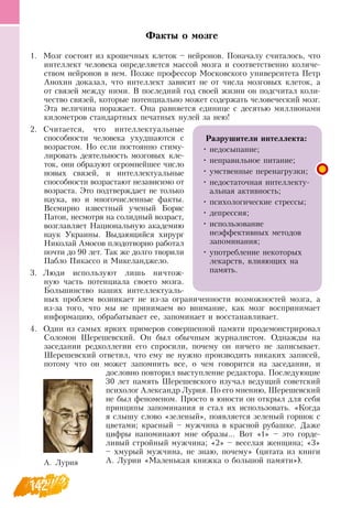 142
Факты о мозге
1.
	
Мозг состоит из крошечных клеток – нейронов. Поначалу считалось, что
интеллект человека определяется массой мозга и соответственно количе-
ством нейронов в нем. Позже профессор Московского университета Петр
Анохин доказал, что интеллект зависит не от числа мозговых клеток, а
от связей между ними.  В  последний год своей жизни он подсчитал коли-
чество связей, которые потенциально может содержать человеческий мозг.
Эта величина поражает.  Она равняется единице с десятью миллионами
километров стандартных печатных нулей за нею!
2.
	
Считается, что интеллектуальные
способности человека ухудшаются с
возрастом.  Но если постоянно стиму-
лировать деятельность мозговых кле-
ток, они образуют огромнейшее число
новых связей, и интеллектуальные
способности возрастают независимо от
возраста. Это подтверждает не только
наука, но и многочисленные факты.
Всемирно известный ученый Борис
Патон, несмотря на солидный возраст,
возглавляет  Национальную академию
наук Украины.  Выдающийся хирург
Николай Амосов плодотворно работал
почти до 90 лет. Так же долго творили
Пабло Пикассо и Микеланджело.
3.
	
Люди используют лишь ничтож-
ную часть потенциала своего мозга.
Большинство наших интеллектуаль-
ных проблем возникает не из-за ограниченности возможностей мозга, а
из-за того, что мы не принимаем во внимание, как мозг воспринимает
информацию, обрабатывает ее, запоминает и восстанавливает.
4.
	
Один из самых ярких примеров совершенной памяти продемонстрировал
Соломон Шерешевский.  Он был обычным журналистом.  Однажды на
заседании редколлегии его спросили, почему он ничего не записывает.
Шерешевский ответил, что ему не нужно производить никаких записей,
потому что он может запомнить все, о чем говорится на заседании, и
дословно повторил выступление редактора. Последующие
30 лет память Шерешевского изучал ведущий советский
психолог Александр Лурия. По его мнению, Шерешевский
не был феноменом. Просто в юности он открыл для себя
принципы запоминания и стал их использовать. «Когда
я слышу слово «зеленый», появляется зеленый горшок с
цветами; красный – мужчина в красной рубашке.  Даже
цифры напоминают мне образы...  Вот «1» – это горде-
ливый стройный мужчина; «2» – веселая женщина; «3»
– хмурый мужчина, не знаю, почему» (цитата из книги
   
А. Лурии «Маленькая книжка о большой памяти»).
             
Разрушители интеллекта:
•
	
недосыпание;
•
	
неправильное питание;
•
	
умственные перенагрузки;
•
	
недостаточная интеллекту-
альная активность;
•
	
психологические стрессы;
•
	
депрессия;
•
	
использование
неэффективных методов
запоминания;
•
	
употребление некоторых
лекарств, влияющих на
память.
А. Лурия
   
 