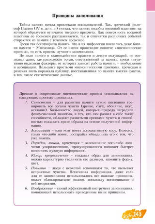 143
Принципы запоминания
Тайны памяти всегда привлекали исследователей. Так, греческий фило-
соф Платон (IV в. до н. э.) считал, что память подобна восковой пластине, на
которой образуется отпечаток твердого предмета. Как поверхность восковой
пластины со временем разглаживается, так и отпечатки различных событий
стираются из памяти с течением временем.
Греки так боготворили память, что в их мифологии появилась даже боги-
ня памяти – Мнемозида.  От ее имени происходит понятие «мнемонические
приемы», то есть приемы лучшего запоминания.
Не зная ничего о взаимодействии правого и левого полушарий, не осо-
знавая даже, где расположен орган, ответственный за память, греки интуи-
тивно выделили факторы, от которых зависит работа памяти, – воображение
и ассоциации. Пользуясь простыми мнемоническими приемами, греческая и
римская знать поражала публику, восстанавливая по памяти тысячи фактов,
в том числе статистические данные.
Древние и современные мнемонические приемы основываются на
следующих простых принципах:
1.	 Синестезия – для развития памяти нужно постоянно тре-
нировать все органы чувств (зрение, слух, обоняние, вкус,
осязание). Большинство людей, которых природа наградила
феноменальной памятью, и тех, кто сам развил в себе такие
способности, обладают развитыми органами чувств и способ­
ностью создавать яркие образы на основе полученной инфор-
мации.
2.	 Ассоциации – наш мозг имеет ассоциативную кору. Поэтому,
узнав что-либо новое, постарайся объединить его с тем, что
уже знаешь.
3.	 Порядок, логика, нумерация – запоминание чего-либо логи-
чески упорядоченного, пронумерованного помогает быстрее
вспомнить нужную информацию.
  
4.	 Юмор, преувеличение – создавая образ для запоминания,
можно карикатурно увеличить его размеры, изменить форму,
цвет.
5.	 Позитив – люди с неохотой вспоминают то, что вызывает
неприятные чувства.  Негативная информация, даже если
для ее запоминания использовались все важные принципы,
может «блокироваться» мозгом, поскольку воспоминание о
ней неприятно.
6.	 Воображение – самый эффективный инструмент запоминания,
помогающий использовать приведенные выше принципы.
 