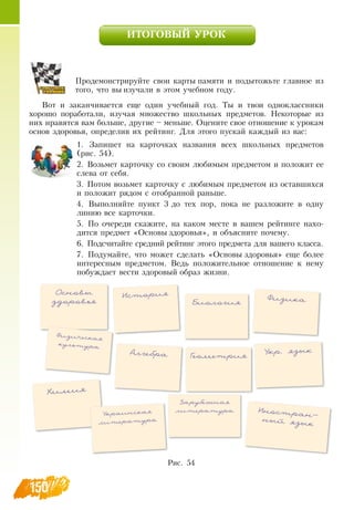 150
ИТОГОВЫЙ УРОК
Продемонстрируйте свои карты памяти и подытожьте главное из
того, что вы изучали в этом учебном году.
Вот и заканчивается еще один учебный год. Ты и твои одноклассники
хорошо поработали, изучая множество школьных предметов.  Некоторые из
них нравятся вам больше, другие – меньше.  Оцените свое отношение к урокам
основ здоровья, определив их рейтинг.  Для этого пускай каждый из вас:
1.
	
 Запишет на карточках названия всех школьных предметов
(рис. 54).
2.
	
 Возьмет карточку со своим любимым предметом и положит ее
слева от себя.
3.
	
Потом возьмет карточку с любимым предметом из оставшихся
и положит рядом с отобранной раньше.
4.
	
 Выполняйте пункт 3 до тех пор, пока не разложите в одну
линию все карточки.
5.
	
По очереди скажите, на каком месте в вашем рейтинге нахо-
дится предмет «Основы здоровья», и объясните почему.
6.
	
Подсчитайте средний рейтинг этого предмета для вашего класса.
7.
	
Подумайте, что может сделать «Основы здоровья» еще более
интересным предметом.  Ведь положительное отношение к нему
побуждает вести здоровый образ жизни.
   
Рис. 54
Основы
здоровья
История
Биология
Физика
Химия
Алгебра Геометрия
Укр. язык
Украинская
литература
Зарубежная
литература Иностран­
ный язык
Физическая
культура
 
