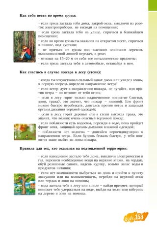 153
Как себя вести во время грозы:
• если гроза застала тебя дома, закрой окна, выключи из розе­
ток электроприборы, не выходи из помещения;
• если гроза застала тебя на улице, спрячься в ближайшем
помещении;
• если во время грозытыоказался на открытом месте, спрячься
в низине, под кустами;
• не прячься от грозы под высоким одиноким деревом,
высоковольтной линией передач, в реке;
• отложи на 15–20 м от себя все металлические предметы;
• если гроза застала тебя в автомобиле, оставайся в нем.
Как спастись в случае пожара в лесу (степи):
• когда тыпочувствовал сильный запах дыма или увидел огонь,
в первую очередь определи направление ветра;
• если ветер дует в направлении пожара, не пугайся, иди про-
тив ветра – он отгонит от тебя огонь;
• если в лесу горит только надпочвенное покрытие (листья,
хвоя, трава), это значит, что пожар – низовой. Его фронт
можно быстро перебежать, двигаясь против ветра и защищая
органы дыхания верхней одеждой;
• если в лесу горят деревья или в степи высокая трава, это
значит, что возник очень опасный верховой пожар;
• если поблизости есть водоемы, пережди в воде, пока пройдет
фронт огня, защищай органы дыхания влажной одеждой;
• поблизости нет водоема – двигайся перпендикулярно к
направлению ветра. Если будешь бежать быстро, у тебя поя-
вится шанс выйти из зоны пожара.
Правила для тех, кто оказался на подтопленной территории:
• если наводнение застало тебя дома, выключи электричество и
газ, перенеси необходимые вещи на верхние этажи, на чердак,
обуй резиновые сапоги, надень куртку, возьми запас воды и
продуктов питания;
• если нет возможности выбраться из дома и пройти к пункту
эвакуации или на возвышенность, перейди на верхний этаж
или чердак и зови на помощь;
• вода застала тебя в лесу или в поле – найди предмет, который
поможет тебе удержаться на воде, выйди на холм или взберись
на дерево и зови на помощь.
 