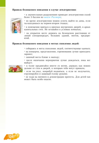 154
Правила безопасного поведения в случае землетрясения:
• к значительным разрушениям приводят землетрясения силой
более 5 баллов по шкале Рихтера;
• во время землетрясения можно успеть выйти из дома, если
ты находишься на первом-втором этажах;
• в помещении прячься в проемах внутренних дверей, в арках
капитальных стен.  Не оставайся в угловых комнатах;
• на открытом месте держись на безопасном расстоянии от
линий электропередач, больших зданий, мостов, предпри-
ятий.
Правила безопасного поведения в местах скопления людей:
• собираясь в места скопления людей, соответствующе оденься;
• на концерты, представления, соревнования лучше приходить
заранее;
• занимай места ближе к выходу;
• после окончания мероприятия лучше дождаться, пока все
выйдут;
• в толпе продвигайся вместе со всеми, держась как можно
дальше от стен и дверей, к которым тебя могут прижать;
• если ты упал, попробуй подняться, а если не получается,
сгруппируйся и защищай голову руками;
• не ходи на митинги и демонстрации протеста.  Для детей там
может быть особо опасно.
 