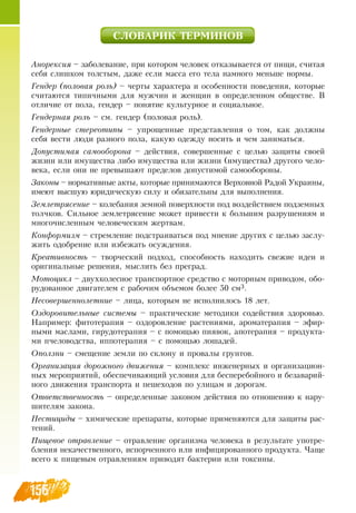 156
СЛОВАРИК ТЕРМИНОВ
Анорексия – заболевание, при котором человек отказывается от пищи, считая
себя слишком толстым, даже если масса его тела намного меньше нормы.
Гендер (половая роль) – черты характера и особенности поведения, которые
считаются типичными для мужчин и женщин в определенном обществе.  В 
отличие от пола, гендер – понятие культурное и социальное.
Гендерная роль – см. гендер (половая роль).
Гендерные стереотипы – упрощенные представления о том, как должны
себя вести люди разного пола, какую одежду носить и чем заниматься.
Допустимая самооборона – действия, совершенные с целью защиты своей
жизни или имущества либо имущества или жизни (имущества) другого чело-
века, если они не превышают пределов допустимой самообороны.
Законы – нормативные акты, которые принимаются  Верховной  Радой Украины,
имеют высшую юридическую силу и обязательны для выполнения.
Землетрясение – колебания земной поверхности под воздействием подземных
толчков.  Сильное землетрясение может привести к большим разрушениям и
многочисленным человеческим жертвам.
Конформизм – стремление подстраиваться под мнение других с целью заслу-
жить одобрение или избежать осуждения.
Креативность – творческий подход, способность находить свежие идеи и
оригинальные решения, мыслить без преград.
Мотоцикл – двухколесное транспортное средство с моторным приводом, обо-
рудованное двигателем с рабочим объемом более 50 см3.
Несовершеннолетние – лица, которым не исполнилось 18 лет.
Оздоровительные системы – практические методики содействия здоровью.
Например: фитотерапия – оздоровление растениями, ароматерапия – эфир-
ными маслами, гирудотерапия – с помощью пиявок, апотерапия – продукта-
ми пчеловодства, иппотерапия – с помощью лошадей.
Оползни – смещение земли по склону и провалы грунтов.
Организация дорожного движения – комплекс инженерных и организацион-
ных мероприятий, обеспечивающий условия для бесперебойного и безаварий-
ного движения транспорта и пешеходов по улицам и дорогам.
Ответственность – определенные законом действия по отношению к нару-
шителям закона.
Пестициды – химические препараты, которые применяются для защиты рас-
тений.
Пищевое отравление – отравление организма человека в результате употре-
бления некачественного, испорченного или инфицированного продукта. Чаще
всего к пищевым отравлениям приводят бактерии или токсины.
 
