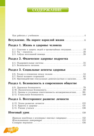 158
СОДЕРЖАНИЕ
Как работать с учебникоì  . . . . . . . . . . . . . . . . . . . . . . . . . . . . . . .  4
Вступление. На пороге взрослой жизни . . . . . . . . . . . . .  6
Раздел 1. Жизнь и здоровье человека
§ 1.  Спасение и защита людей в чрезвычайных ситуациях  . . . . . . . . 13
§ 2. Ты – спасатель . . . . . . . . . . . . . . . . . . . . . . . . . . . . . . . . . .  20
§ 3. Азбука неотложной помощи  . . . . . . . . . . . . . . . . . . . . . . . . .  26
Раздел 2. Физическое здоровье подростка
§ 4.  Оздоровительные системы  . . . . . . . . . . . . . . . . . . . . . . . . . .  35
§ 5. Безопасность питания  . . . . . . . . . . . . . . . . . . . . . . . . . . . . .  45
Раздел 3. Социальные аспекты здоровья
§ 6. Гендер и отношения между полами  . . . . . . . . . . . . . . . . . . . .  54
§ 7.  Риски полового созревания  . . . . . . . . . . . . . . . . . . . . . . . . . . . 62
§ 8. Противодействие сексуальным домогательствам и насилию . . . . . 70
Раздел 4. Безопасность в современном обществе
§ 9.  Дорожная безопасность  . . . . . . . . . . . . . . . . . . . . . . . . . . . . . 79
§ 10. Экологическая безопасность  . . . . . . . . . . . . . . . . . . . . . . . .  89
§ 11.  Законы и уголовная ответственность несовершеннолетних . . . . 101
§ 12.  Социальная безопасность  . . . . . . . . . . . . . . . . . . . . . . . . . . 110
Раздел 5. Всестороннее развитие личности
§ 13. Этапы развития личности  . . . . . . . . . . . . . . . . . . . . . . . . . . 122
§ 14. Красота и здоровье  . . . . . . . . . . . . . . . . . . . . . . . . . . . . . . . 131
§ 15. Умение учиться  . . . . . . . . . . . . . . . . . . . . . . . . . . . . . . . . . 138
Итоговый урок . . . . . . . . . . . . . . . . . . . . . . . . . . . . . . . . . . . . 150
Правила поведения в некоторых опасных ситуациях  . . . . . . . . . . 152
Использованная литература . . . . . . . . . . . . . . . . . . . . . . . . . . . 155
Словарик терминов  . . . . . . . . . . . . . . . . . . . . . . . . . . . . . . . . . . 156
 