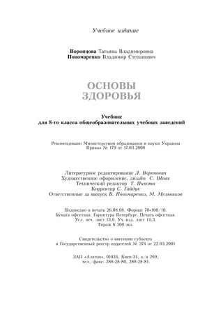 Учебное издание
Во­рон­цо­ва Татьяна  Владимировна
По­но­ма­рен­ко  Владимир  Степанович
ОС­НО­ВЫ
ЗДО­РОВЬЯ
Учебник
для 8-го класса общеобразовательных учебных заведений
Рекомендовано Министерством образования и науки Украины
Приказ № 179 от 17.03.2008
Литературное редактирование Л. Воронович
Художественное оформление, дизайн
  
С. Шпак
Технический редактор Т. Пихо­та
Корректор С. Гай­дук
Ответственные за выпуск В. По­но­ма­рен­ко, М. Мель­ни­ков
Подписано в печать 26.08.08. Формат 70×100/16.
Бумага офсетная. Гарнитура Петербург. Печать офсетная.
Усл. печ. лист 13,0. Уч.-изд. лист 14,3.
Тираж 6 500 экз.
Свидетельство о внесении субъекта
в Государственный реестр издателей № 374 от 22.03.2001
ЗАО  «Алатон», 01034, Киев-34, а/я 269,
тел./факс: 288-28-80, 288-28-81
 