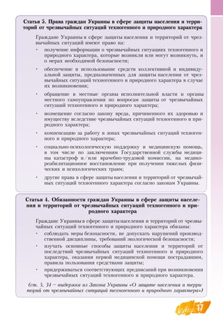 17
Статья 5. Права граждан Украины в сфере защиты населения и терри-
торий от чрезвычайных ситуаций техногенного и природного характера
Граждане Украины в сфере защиты населения и территорий от чрез-
вычайных ситуаций имеют право на:
•
	
получение информации о чрезвычайных ситуациях техногенного и
природного характера, которые возникли или могут возникнуть, и
о мерах необходимой безопасности;
•
	
обеспечение и использование средств коллективной и индивиду-
альной защиты, предназначенных для защиты населения от чрез-
вычайных ситуаций техногенного и природного характера в случае
их возникновения;
•
	
обращение в местные органы исполнительной власти и органы
местного самоуправления по вопросам защиты от чрезвычайных
ситуаций техногенного и природного характера;
•
	
возмещение согласно закону вреда, причиненного их здоровью и
имуществу вследствие чрезвычайных ситуаций техногенного и при-
родного характера;
•
	
компенсацию за работу в зонах чрезвычайных ситуаций техноген-
ного и природного характера;
•
	
социально-психологическую поддержку и медицинскую помощь,
в том числе по заключениям Государственной службы медици-
ны катастроф и/или врачебно-трудовой комиссии, на медико-
реабилитационное восстановление при получении тяжелых физи-
ческих и психологических травм;
•
	
другие права в сфере защиты населения и территорий от чрезвычай-
ных ситуаций техногенного характера согласно законам Украины.
Статья 4. Обязанности граждан Украины в сфере защиты населе-
ния и территорий от чрезвычайных ситуаций техногенного и при-
родного характера
Граждане Украины в сфере защиты населения и территорий от чрезвы-
чайных ситуаций техногенного и природного характера обязаны:
•
	
соблюдать меры безопасности, не допускать нарушений производ-
ственной дисциплины, требований экологической безопасности;
•
	
изучать основные способы защиты населения и территорий от
последствий чрезвычайных ситуаций техногенного и природного
характера, оказания первой медицинской помощи пострадавшим,
правила пользования средствами защиты;
•
	
придерживаться соответствующих предписаний при возникновении
чрезвычайных ситуаций техногенного и природного характера.
(ст. 5, 34 – выдержка из Закона Украины «О защите населения и терри-
торий от чрезвычайных ситуаций техногенного и природного характера»)
 