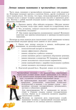 1818
Личные навыки выживания в чрезвычайных ситуациях
Часто люди, попавшие в чрезвычайную ситуацию, ведут себя неадекват-
но.  Некоторые начинают кричать и хаотично бегать, другие столбенеют и не
могут пошевелиться. Это потому, что страх, сигнализирующий об опасности,
слишком силен и мешает человеку рационально мыслить и принимать реше-
ния. Поэтому в любой опасной ситуации нужно в первую очередь стараться
сохранить спокойствие.
1.
	
Прочтите притчу «Как победить великана».  Обсудите жизнен-
ные ситуации, когда страх лишал людей сил и парализовал волю.
2.
	
Что, по-вашему, помогает спасателям сохранять спокойствие в
сложнейших ситуациях?
3*. Как можно предотвратить возникновение паники?  Вспомните
известные вам приемы самоконтроля и примеры положительного
мышления.
Несмотря на очень важную роль спасательных служб, выживание человека
в чрезвычайной ситуации прежде всего зависит от него самого.
1.
	
Оцени свои личные качества и навыки, необходимые для
выживания, по десятибалльной шкале:
•
	
психологический настрой на выживание;
•
	
навыки эффективного общения;
•
	
навыки лидерства и работы в команде;
•
	
умение оценивать риски и принимать обдуманные решения;
•
	
навыки поведения в конкретных ЧС  (например, при пожаре);
•
	
умение пользоваться спасательным снаряжением;
•
	
умение взаимодействовать с аварийно-спасательными службами;
•
	
умение оказывать неотложную помощь.
2.
	
Подсчитай средний балл. Подумай, можно ли его повысить.
Чрезвычайные ситуации – это происшествия, нарушающие
нормальные условия жизни людей, приводящие к их гибели
и/или значительным материальным потерям либо значитель-
ному ухудшению состояния окружающей среды.
По происхождению выделяют следующие виды ЧС:
природные, техногенные, социальные (социально-
политические) и военные, а по уровню угрозы – чрез-
вычайные ситуации государственного, регионального,
местного и объектного уровней.
Для предотвращения ЧС  и ликвидации их послед-
ствий в Украине создана единая государственная
система.  Одним из ее элементов являются аварийно-
спасательные службы.
Несмотря на огромную роль спасательных служб,
выживание человека в чрезвычайной ситуации прежде
всего зависит от его личных качеств и навыков.
 