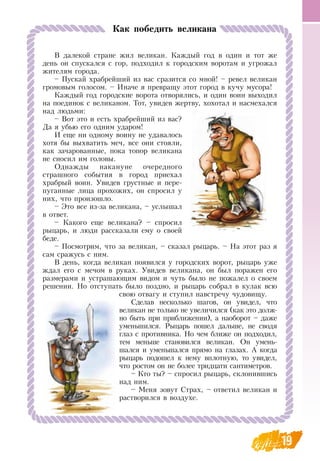 1919
В  далекой стране жил великан. Каждый год в один и тот же
день он спускался с гор, подходил к городским воротам и угрожал
жителям города.
– Пускай храбрейший из вас сразится со мной! – ревел великан
громовым голосом. – Иначе я превращу этот город в кучу мусора!
Каждый год городские ворота отворялись, и один воин выходил
на поединок с великаном. Тот, увидев жертву, хохотал и насмехался
над людьми:
–  Вот это и есть храбрейший из вас?
Да я убью его одним ударом!
И еще ни одному воину не удавалось
хотя бы выхватить меч, все они стояли,
как зачарованные, пока топор великана
не сносил им головы.
Однажды накануне очередного
страшного события в город приехал
храбрый воин. Увидев грустные и пере-
пуганные лица прохожих, он спросил у
них, что произошло.
– Это все из-за великана, – услышал
в ответ.
– Какого еще великана? – спросил
рыцарь, и люди рассказали ему о своей
беде.
– Посмотрим, что за великан, – сказал рыцарь. –  На этот раз я
сам сражусь с ним.
В  день, когда великан появился у городских ворот, рыцарь уже
ждал его с мечом в руках. Увидев великана, он был поражен его
размерами и устрашающим видом и чуть было не пожалел о своем
решении.  Но отступать было поздно, и рыцарь собрал в кулак всю
свою отвагу и ступил навстречу чудовищу.
Сделав несколько шагов, он увидел, что
великан не только не увеличился (как это долж-
но быть при приближении), а наоборот – даже
уменьшился.  Рыцарь пошел дальше, не сводя
глаз с противника.  Но чем ближе он подходил,
тем меньше становился великан.  Он умень-
шался и уменьшался прямо на глазах. А когда
рыцарь подошел к нему вплотную, то увидел,
что ростом он не более тридцати сантиметров.
– Кто ты? – спросил рыцарь, склонившись
над ним.
– Меня зовут  Страх, – ответил великан и
растворился в воздухе.
  
Как победить великана
 