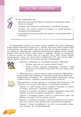 20
§ 2. ТЫ – СПАСАТЕЛЬ
В  предыдущих классах на уроках основ здоровья ты учился предупре-
ждать многие опасности и избегать их.  Знаешь, как вести себя во время грозы
и наводнения, как действовать при утечке газа или во время пожара, в слу-
чае аварии на предприятии и дорожно-транспортного происшествия.  Однако
раньше тебя учили спасать свою жизнь и здоровье. Теперь ты повзрослел
и можешь спасать не только себя, но и других.  Но к этому нужно хорошо
подготовиться: знать, как вести себя в конкретных ЧС, как спасать себя и
других людей, оказывать неотложную помощь пострадавшим.
   
1.
	
Прочтите сообщение на следующей странице.  Обсудите:
•
	
Почему взрослые не смогли помочь семье?
•
	
Какие личные качества необходимы человеку, чтобы
решиться на подобный поступок? Что ему важно знать
и уметь?
2.
	
Объединитесь в пары и оцените свою готовность действовать в
такой конкретной ситуации по десятибалльной шкале (0 баллов –
минимальная готовность, 10 – максимальная). Подумайте, каких
личных качеств, знаний и навыков вам пока недостает.
Объединитесь в четыре группы и с помощью блок-схемы на с. 22
обсудите, как следует действовать в следующих ситуациях:
Группа 1: в доме пожар. Кто-то взывает о помощи, но никого
не видно, поскольку в коридоре много дыма.
Группа 2: в комнате женщина, которую придавило тяжелыми
вещами. Ты сам не можешь справиться с завалом.
Группа 3: женщина просит спасти ее пятилетнего сына.  Но
ребенка не видно. Где его нужно искать?
Группа 4: ты нашел мальчика и хочешь вынести его на улицу.
Для того нужно снова пройти через задымленный коридор.
Группа 5: когда ты выбирался, на тебе и на мальчике загоре-
лась одежда. Что ты предпримешь?
   
В этом параграфе ты:
•
	
прочтешь реальную историю о героическом поведении школь-
ников на пожаре;
•
	
оценишь свою готовность действовать в подобной ситуации;
•
	
узнаешь, как спасать людей на пожаре и в какой помощи
нуждаются пострадавшие;
•
	
потренируешься использовать эти знания в смоделированных
ситуациях.
 