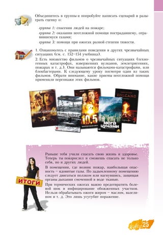 25
Объединитесь в группы и попробуйте написать сценарий и разы-
грать сценку о:
группа 1: спасении людей на пожаре;
группа 2: оказании неотложной помощи пострадавшему, отра-
вившемуся газами;
группа 3: помощи при ожогах разной степени тяжести.
    
1.
	
Ознакомьтесь с правилами поведения в других чрезвычайных
ситуациях (см. с. 152–154 учебника).
2.
	
Есть множество фильмов о чрезвычайных ситуациях (техно-
генных катастрофах, извержениях вулканов, землетрясениях,
пожарах и т. д.).  Они называются фильмами-катастрофами, или
блокбастерами. К следующему уроку посмотри один из таких
фильмов.  Обрати внимание, какие приемы неотложной помощи
применяли персонажи этих фильмов.
Раньше тебя учили спасать свою жизнь и здоровье.
Теперь ты повзрослел и сможешь спасать не только
себя, но и других людей.
В  помещении, где возник пожар, наибольшая опас-
ность – ядовитые газы. По задымленному помещению
следует двигаться ползком или нагнувшись, защищая
органы дыхания смоченной в воде тканью.
При термических ожогах важно предотвратить боле-
вой шок и инфицирование обожженных участков.
Нельзя обрабатывать ожоги жиром – маслом, вазели-
ном и т. д. Это лишь усугубит поражение.
 