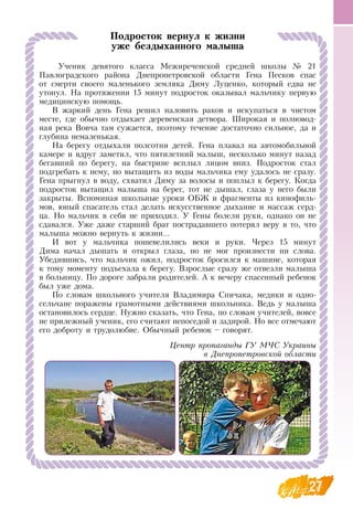 27
Подросток вернул к жизни
уже бездыханного малыша
Ученик девятого класса Межиреченской средней школы № 21
Павлоградского района  Днепропетровской области Гена Песков спас
от смерти своего маленького земляка  Диму Луценко, который едва не
утонул.  На протяжении 15 минут подросток оказывал мальчику первую
медицинскую помощь.
В  жаркий день Гена решил наловить раков и искупаться в чистом
месте, где обычно отдыхает деревенская детвора. Широкая и полновод-
ная река  Вовча там сужается, поэтому течение достаточно сильное, да и
глубина немаленькая.
На берегу отдыхали полсотни детей. Гена плавал на автомобильной
камере и вдруг заметил, что пятилетний малыш, несколько минут назад
бегавший по берегу, на быстрине всплыл лицом вниз. Подросток стал
подгребать к нему, но вытащить из воды мальчика ему удалось не сразу.
Гена прыгнул в воду, схватил  Диму за волосы и поплыл к берегу. Когда
подросток вытащил малыша на берег, тот не дышал, глаза у него были
закрыты.  Вспоминая школьные уроки  ОБЖ и фрагменты из кинофиль-
мов, юный спасатель стал делать искусственное дыхание и массаж серд-
ца.  Но мальчик в себя не приходил. У Гены болели руки, однако он не
сдавался. Уже даже старший брат пострадавшего потерял веру в то, что
малыша можно вернуть к жизни...
И вот у мальчика пошевелились веки и руки. Через 15 минут
Дима начал дышать и открыл глаза, но не мог произнести ни слова.
Убедившись, что мальчик ожил, подросток бросился к машине, которая
к тому моменту подъехала к берегу.  Взрослые сразу же отвезли малыша
в больницу. По дороге забрали родителей. А к вечеру спасенный ребенок
был уже дома.
По словам школьного учителя  Владимира  Спичака, медики и одно-
сельчане поражены грамотными действиями школьника.  Ведь у малыша
остановилось сердце.  Нужно сказать, что Гена, по словам учителей, вовсе
не прилежный ученик, его считают непоседой и задирой.  Но все отмечают
его доброту и трудолюбие.  Обычный ребенок – говорят.
Центр пропаганды ГУ МЧС Украины
в Днепропетровской области
 