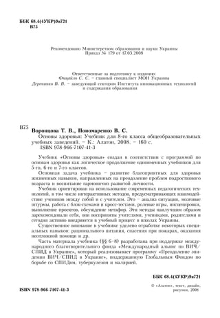 ÁÁÊ 68.4(4ÓÊÐ)9ÿ721
Â75
Рекомендовано Министерством образования и науки Украины
Приказ № 179 от 17.03.2008
Ответственные за подготовку к изданию:
Фицайло С. С. – главный специалист МОН  Украины
Деревянко В. В. – заведующий сектором Института инновационных технологий
    
и содержания образования
Âî­ðîí­öî­âà Ò. Â., Ïîíîìàðåíêî Â. Ñ.
Основы здоровья: Учебник для 8-го класса общеобразовательных
учебных заведений. – К.: Алатон, 2008. – 160 с.
  
ISBN 978-966-7107-41-3
Учебник «Основы здоровья» создан в соответствии с программой по
основам здоровья как логическое продолжение одноименных учебников для
5-го, 6-го и 7-го классов.
Основная задача учебника – развитие благоприятных для здоровья
жизненных навыков, направленных на преодоление проблем подросткового
возраста и воспитание гармонично развитой личности.
Учебник ориентирован на использование современных педагогических тех-
нологий, в том числе интерактивных методов, предусматривающих взаимодей-
ствие учеников между собой и с учителем. Это – анализ ситуации, мозговые
штурмы, работа с блок-схемами и кросс-тестами, ролевые игры, инсценировки,
выполнение проектов, обсуждение метафор. Эти методы наилучшим образом
зарекомендовали себя, они восприняты учителями, учениками, родителями и
сегодня активно внедряются в учебный процесс в школах Украины.
Существенное внимание в учебнике уделено отработке некоторых специ-
альных навыков: рационального питания, спасения при пожарах, оказания
неотложной помощи и др.
Часть материала учебника (§§ 6–8) разработана при поддержке между-
народного благотворительного фонда «Международный альянс по  ВИЧ/
СПИД  в Украине», который реализовывает программу «Преодоление эпи-
демии  ВИЧ/СПИД  в Украине», поддержанную Глобальным Фондом по
борьбе со  СПИДом, туберкулезом и малярией.
     
						 ÁÁÊ 68.4(4ÓÊÐ)9ÿ721
© «Àëàòîí»,  òåêñò,  äèçàéí,
ISBN 978-966-7107-41-3
                                                               
рисуíêè, 2008
Â75
 