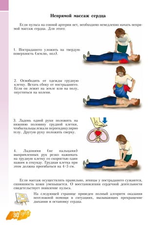 30
Непрямой массаж сердца
Если пульса на сонной артерии нет, необходимо немедленно начать непря-
мой массаж сердца.  Для этого:
Если массаж осуществлять правильно, зеницы у пострадашего сужаются,
синюшность кожи уменьшается.  О  восстановлении сердечной деятельности
свидетельствует появление пульса.
На следующей странице приведен полный алгоритм оказания
неотложной помощи в ситуациях, вызывающих прекращение
дыхания и остановку сердца.
1. Пострадашего уложить на твердую
поверхность (землю, пол).
2.  Освободить от одежды грудную
клетку.  Встать сбоку от пострадашего.
Если он лежит на земле или на полу,
опуститься на колени.
3. Ладонь одной руки положить на
нижнюю половину грудной клетки,
чтобыпальцылежали перпендикулярно
телу.  Другую руку положить сверху.
4. Ладонями (не пальцами)
выпрямленных рук резко нажимать
на грудную клетку со скоростью один
нажим в секунду. Грудная клетка при
этом должна прогибаться на 4–5 см.
 