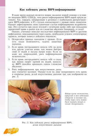 32
Как избежать риска ВИЧ-инфицирования
В  наше время важным является вопрос оказания первой помощи в услови-
ях эпидемии  ВИЧ/СПИДа, хотя риски инфицирования  ВИЧ порой преувели-
чивают. Так, хирурги, оперирующие в регионах с наибольшим распростране-
нием  ВИЧ-инфекции, в 8% случаев контактируют с кровью своих пациентов.
Однако зафиксированы лишь единичные случаи инфицирования медработни-
ков. Это случается при уколе иголкой с остатками крови либо при попадании
зараженной крови в ранки или на слизистые оболочки (например, в глаза).
Однако, учитывая тяжелые последствия инфицирования  ВИЧ и другими
инфекциями, передающимися через кровь, необходимо усвоить элементарные
правила, которые помогут избежать опасности.
1.
	
Остерегайся прямых контактов с кровью. Если
есть такая возможность, надень защитные
       
перчатки.
2.
	
Если кровь пострадавшего попала тебе на руки
или другие участки кожи, как можно быстрее
смой ее водой и насухо вытри кожу. Если на
коже нет повреждений, риск инфицирования
незначителен.
3.
	
Если кровь пострадавшего попала тебе в глаза,
как можно скорее промой их водой, посколь-
ку  ВИЧ способен проникать сквозь слизистые
    
оболочки.
4.
	
Риск инфицирования при искусственном дыха-
нии считается нулевым.  Однако если на лице потерпевшего есть кровь
и открытые раны, делай искусственное дыхание так, как изображено на
рис. 5.
Рис. 5. Как избежать риска инфицирования  ВИЧ,
делая искусственное дыхание
Найди кусок полиэтилена,
проделай в нем небольшое
отверстие и положи так,
чтобы через него можно
было вдувать воздух в
легкие потерпевшего.
 