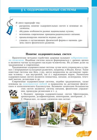 35
§ 4. ОЗДОРОВИТЕЛЬНЫЕ СИСТЕМЫ
Понятие оздоровительных систем
Практические методики содействия здоровью называют оздоровительны-
ми системами. Подобные системы начали формироваться с древних времен
и являются частью культурного наследия человечества. Их условно делят на
традиционные и современные.
Традиционные оздоровительные системы лучше всего сохранились в стра-
нах с непрерывным культурным развитием, например, в Индии, Китае. Такие
известные системы как йога, у-шу, цигун направлены на достижение гармо-
нии человека – как внутренней, так и с окружающим миром. Элементами
оздоровительных систем являются гимнастика, питание, иглотерапия, точеч-
ный массаж, релаксация и др.
Современные оздоровительные системы, подобно традиционным, также
основаны на холистическом подходе и направлены на достижение физиче-
ского и психологического благополучия. Базовыми элементами большинства
этих систем являются: система питания, физические упражне-
ния, процедуры релаксации и т. д.
         
1.
	
Назовите примеры оздоровительных систем (фитотерапия,
ароматерапия, дельфинотерапия, иппотерапия, апотерапия...).
2.
	
Определите, из каких элементов они состоят.
В этом параграфе ты:
•
	
раскроешь понятие оздоровительных систем и основные их
элементы;
•
	
обсудишь особенности разных национальных кухонь;
•
	
вспомнишь современные принципы рационального питания;
•
	
проанализируешь опасности модных диет;
•
	
узнаешь о составляющих физической формы и оценишь уро-
вень своего физического развития.
 
