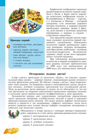 38
Графическое изображение пирамиды
позаимствовали во многих странах мира.
Хотя в Китае и Корее вместо пирами-
ды используют изображение пагоды, в
Великобритании и Мексике – тарелки,
а в Австралии и Швеции – секторной
диаграммы, суть концепции здорового
питания неизменна: в здоровом рационе
преобладают зерновые, овощи и фрук-
ты, доля мясных и молочных продуктов
нормирована, а жирных и сладких –
существенно ограничена.
Для продуктов каждой группы пира-
мида указывает количество порций еже-
дневного употребления.  Наименьшее
количество порций рекомендуют взрос-
лым женщинам, ведущим малоподвиж-
ный образ жизни, наибольшее – активным
мальчикам-подросткам. Большинству
здоровых людей лучше всего придержи-
ваться «золотой середины».
При соблюдении рекомендованного
количества и порций калорийность днев-
ного рациона составит приблизительно
от 1600 ккал для минимальных до
   
2800 ккал для максимальных значений.
Осторожно: модные диеты!
Слово «диета» происходит от греческого «diaita», что означает «рацио-
нальный образ жизни» – широкое понятие, охватывающее рацион питания и
систему физических нагрузок.  Но обычно, говоря о диетах, люди подразуме-
вают лишь питание. Ты наверняка слышал о вегетарианских диетах, раздель-
ном питании, лечебном голодании, кремлевской или голливудской диетах.
Мода на различные диеты приходит и уходит, но их объединяет то, что все
они претендуют на открытие единственного правильного принципа питания,
а остальные диеты провозглашаются неэффективными и даже вредными.
Большинство модных диет ограничивают употребление определенных
групп продуктов (например, хлебобулочных изделий и круп) и нарушают
принципы рационального питания. Это может вызвать дефицит питательных
веществ и привести к так называемому «эффекту маятника», когда после
резкого снижения веса человек быстро набирает потерянные килограммы и
добавляет еще несколько лишних.
         
Объединитесь в четыре группы и с помощью таблицы 4 проанализи-
руйте, нарушены ли в этих диетах принципы рационального питания:
группа 1: вегетарианская диета;
группа 2: кремлевская диета;
группа 3: лечебное голодание;
группа 4: раздельное питание.
   
Примеры порций:
•
	
половина булочки, рогалика
или бублика;
•
	
тарелка сырых листовых
овощей (например, капусты);
•
	
одно яблоко, груша, апель-
син или банан;
•
	
1 стакан молока;
•
	
1 котлета или две маленькие
сосиски.
 