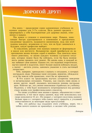 ДОРОГОЙ ДРУГ!
Эта книга – продолжение серии одноименных учебников по
основам здоровья для 5–7-х классов. Цель данного предмета –
сформировать у себя благоприятные для здоровья знания, отно-
шения и навыки.
    
Мы живем в сложном и изменчивом мире.  Навыки, помо-
гающие быстро адаптироваться к изменениям и преодолевать
ежедневные трудности, называются жизненными, ведь они необ-
ходимы каждому, независимо от того, чем он будет заниматься в
будущем, какую профессию выберет.
К сожалению, раньше этих важных навыков не формировали
в школе или институте. Большинство людей приобретали их на
протяжении жизни методом «проб и ошибок». Как заметила мама
твоего ровесника, «в жизни каждого человека случаются ситуа-
ции, которых можно было бы избежать, если бы была возмож-
ность заново прожить этот момент.  Но жизнь одна, и каждый из
нас набивает свои шишки.  Однако тот, кто подкован теоретически,
научен книгой и педагогом, имеет больше шансов избежать неудач,
а значит – достичь успеха, завоевать уважение и стать настоящей
личностью».
Тебе, наверное, приходилось слышать о ситуациях, в которых
пострадали люди.  Оценивая такие ситуации, вероятно, убеждался:
если бы повели себя правильно, этого бы не произошло.
В  8-м классе ты продолжишь изучать алгоритмы поведения
в экстремальных ситуациях. Узнаешь, как спасать свою жизнь и
жизнь других людей, оказывать неотложную помощь пострадав-
шим. Конечно же, эти умения невозможно отработать по учебнику.
Надеемся, у тебя будет возможность потренироваться под руковод-
ством медика или профессионального спасателя.
Ты также углубишь свои знания о правах, обязанностях и ответ-
ственности, в том числе перед законом, ведь тебе исполнилось или
скоро исполнится 14 лет. Это возраст, с которого получишь намного
больше прав и с которого тебя самого могут привлечь к уголовной
ответственности за некоторые виды преступлений.
Все, кто работал над созданием этого учебника, верят, что с
тобою ничего плохого не произойдет, и желают тебе успехов.
Авторы
 